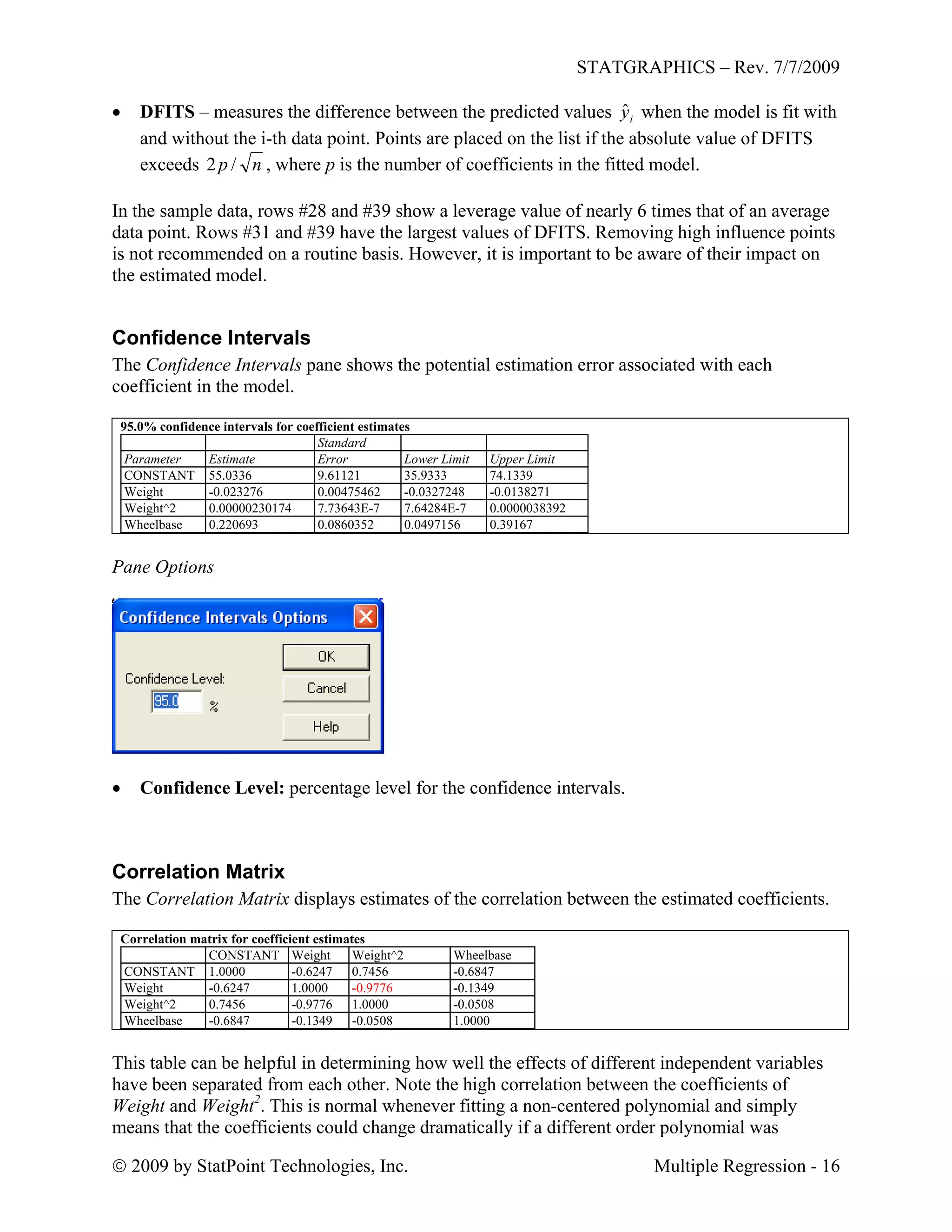 STATGRAPHICS – Rev. 7/7/2009
 2009 by StatPoint Technologies, Inc. Multiple Regression - 16
 DFITS – measures the difference between the predicted values iyˆ when the model is fit with
and without the i-th data point. Points are placed on the list if the absolute value of DFITS
exceeds np /2 , where p is the number of coefficients in the fitted model.
In the sample data, rows #28 and #39 show a leverage value of nearly 6 times that of an average
data point. Rows #31 and #39 have the largest values of DFITS. Removing high influence points
is not recommended on a routine basis. However, it is important to be aware of their impact on
the estimated model.
Confidence Intervals
The Confidence Intervals pane shows the potential estimation error associated with each
coefficient in the model.
95.0% confidence intervals for coefficient estimates
Standard
Parameter Estimate Error Lower Limit Upper Limit
CONSTANT 55.0336 9.61121 35.9333 74.1339
Weight -0.023276 0.00475462 -0.0327248 -0.0138271
Weight^2 0.00000230174 7.73643E-7 7.64284E-7 0.0000038392
Wheelbase 0.220693 0.0860352 0.0497156 0.39167
Pane Options
 Confidence Level: percentage level for the confidence intervals.
Correlation Matrix
The Correlation Matrix displays estimates of the correlation between the estimated coefficients.
Correlation matrix for coefficient estimates
CONSTANT Weight Weight^2 Wheelbase
CONSTANT 1.0000 -0.6247 0.7456 -0.6847
Weight -0.6247 1.0000 -0.9776 -0.1349
Weight^2 0.7456 -0.9776 1.0000 -0.0508
Wheelbase -0.6847 -0.1349 -0.0508 1.0000
This table can be helpful in determining how well the effects of different independent variables
have been separated from each other. Note the high correlation between the coefficients of
Weight and Weight2
. This is normal whenever fitting a non-centered polynomial and simply
means that the coefficients could change dramatically if a different order polynomial was
 
