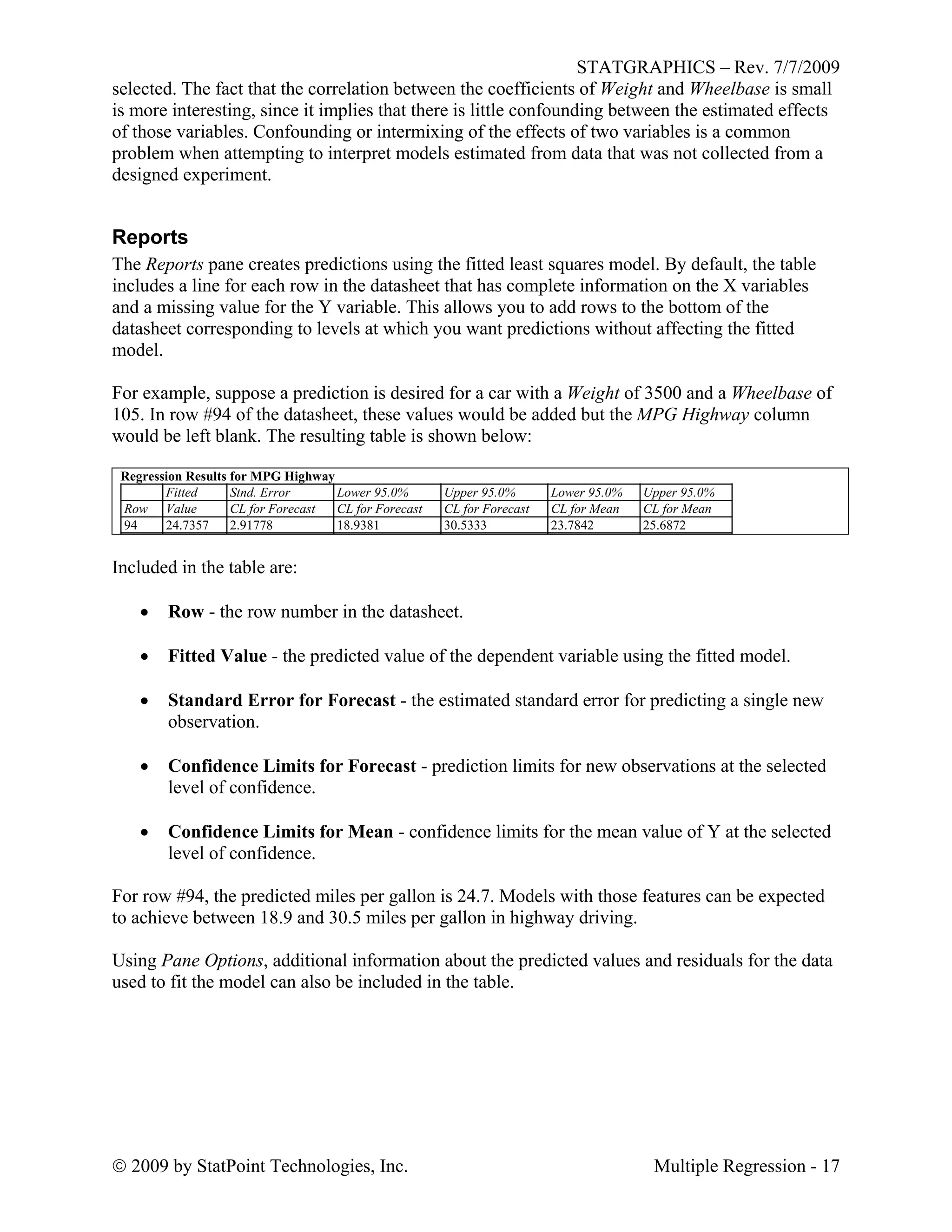 STATGRAPHICS – Rev. 7/7/2009
 2009 by StatPoint Technologies, Inc. Multiple Regression - 17
selected. The fact that the correlation between the coefficients of Weight and Wheelbase is small
is more interesting, since it implies that there is little confounding between the estimated effects
of those variables. Confounding or intermixing of the effects of two variables is a common
problem when attempting to interpret models estimated from data that was not collected from a
designed experiment.
Reports
The Reports pane creates predictions using the fitted least squares model. By default, the table
includes a line for each row in the datasheet that has complete information on the X variables
and a missing value for the Y variable. This allows you to add rows to the bottom of the
datasheet corresponding to levels at which you want predictions without affecting the fitted
model.
For example, suppose a prediction is desired for a car with a Weight of 3500 and a Wheelbase of
105. In row #94 of the datasheet, these values would be added but the MPG Highway column
would be left blank. The resulting table is shown below:
Regression Results for MPG Highway
Fitted Stnd. Error Lower 95.0% Upper 95.0% Lower 95.0% Upper 95.0%
Row Value CL for Forecast CL for Forecast CL for Forecast CL for Mean CL for Mean
94 24.7357 2.91778 18.9381 30.5333 23.7842 25.6872
Included in the table are:
 Row - the row number in the datasheet.
 Fitted Value - the predicted value of the dependent variable using the fitted model.
 Standard Error for Forecast - the estimated standard error for predicting a single new
observation.
 Confidence Limits for Forecast - prediction limits for new observations at the selected
level of confidence.
 Confidence Limits for Mean - confidence limits for the mean value of Y at the selected
level of confidence.
For row #94, the predicted miles per gallon is 24.7. Models with those features can be expected
to achieve between 18.9 and 30.5 miles per gallon in highway driving.
Using Pane Options, additional information about the predicted values and residuals for the data
used to fit the model can also be included in the table.
 