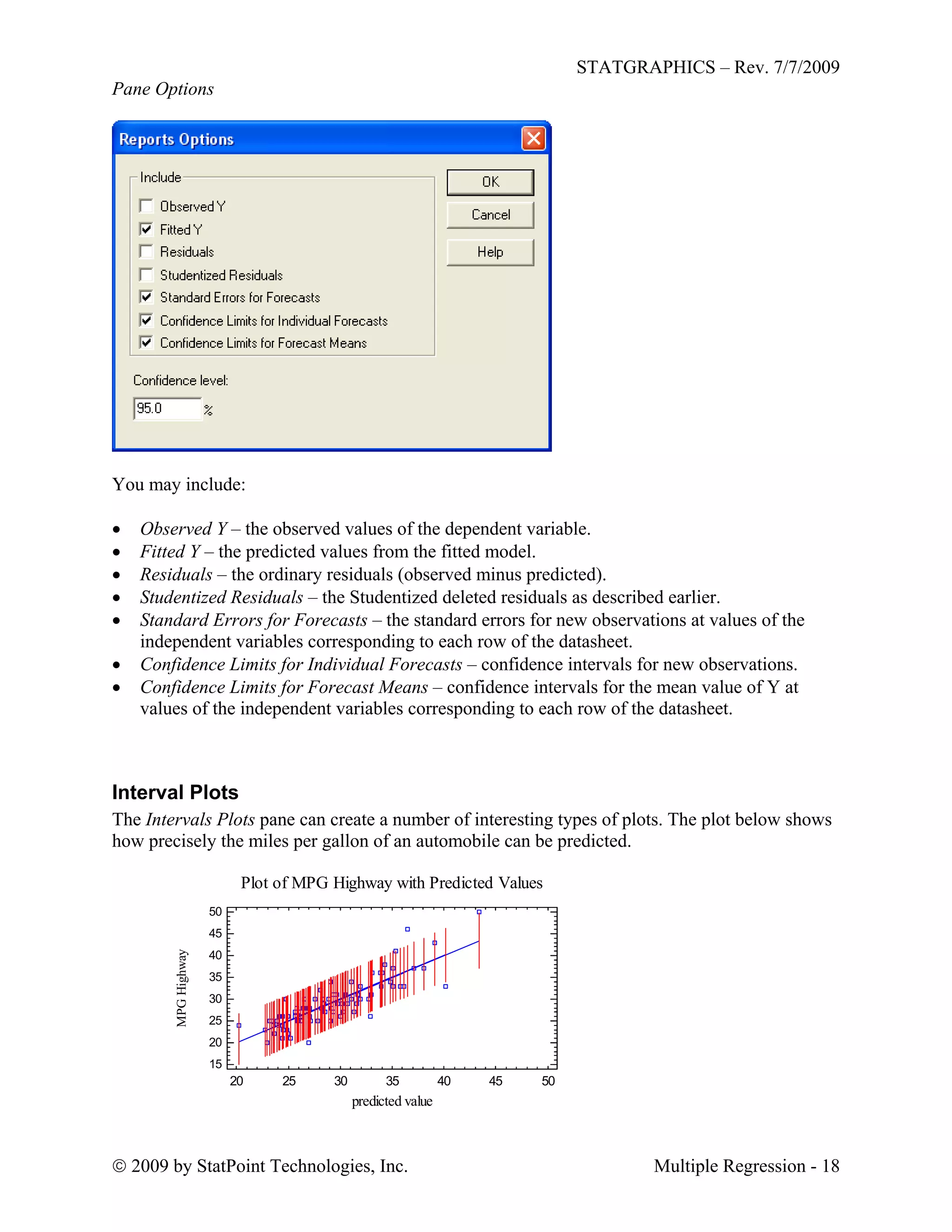 STATGRAPHICS – Rev. 7/7/2009
 2009 by StatPoint Technologies, Inc. Multiple Regression - 18
Pane Options
You may include:
 Observed Y – the observed values of the dependent variable.
 Fitted Y – the predicted values from the fitted model.
 Residuals – the ordinary residuals (observed minus predicted).
 Studentized Residuals – the Studentized deleted residuals as described earlier.
 Standard Errors for Forecasts – the standard errors for new observations at values of the
independent variables corresponding to each row of the datasheet.
 Confidence Limits for Individual Forecasts – confidence intervals for new observations.
 Confidence Limits for Forecast Means – confidence intervals for the mean value of Y at
values of the independent variables corresponding to each row of the datasheet.
Interval Plots
The Intervals Plots pane can create a number of interesting types of plots. The plot below shows
how precisely the miles per gallon of an automobile can be predicted.
Plot of MPG Highway with Predicted Values
predicted value
MPGHighway
20 25 30 35 40 45 50
15
20
25
30
35
40
45
50
 