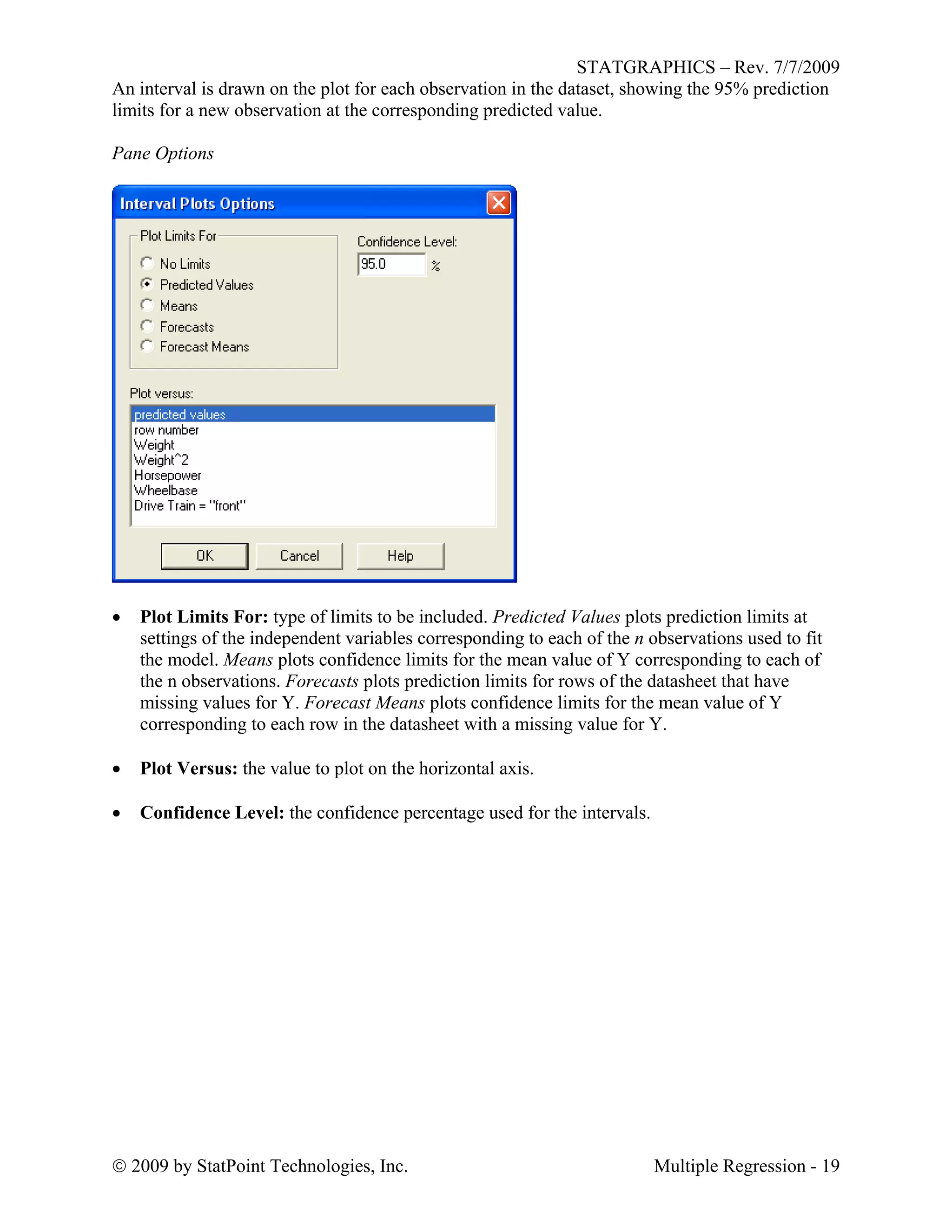 STATGRAPHICS – Rev. 7/7/2009
 2009 by StatPoint Technologies, Inc. Multiple Regression - 19
An interval is drawn on the plot for each observation in the dataset, showing the 95% prediction
limits for a new observation at the corresponding predicted value.
Pane Options
 Plot Limits For: type of limits to be included. Predicted Values plots prediction limits at
settings of the independent variables corresponding to each of the n observations used to fit
the model. Means plots confidence limits for the mean value of Y corresponding to each of
the n observations. Forecasts plots prediction limits for rows of the datasheet that have
missing values for Y. Forecast Means plots confidence limits for the mean value of Y
corresponding to each row in the datasheet with a missing value for Y.
 Plot Versus: the value to plot on the horizontal axis.
 Confidence Level: the confidence percentage used for the intervals.
 
