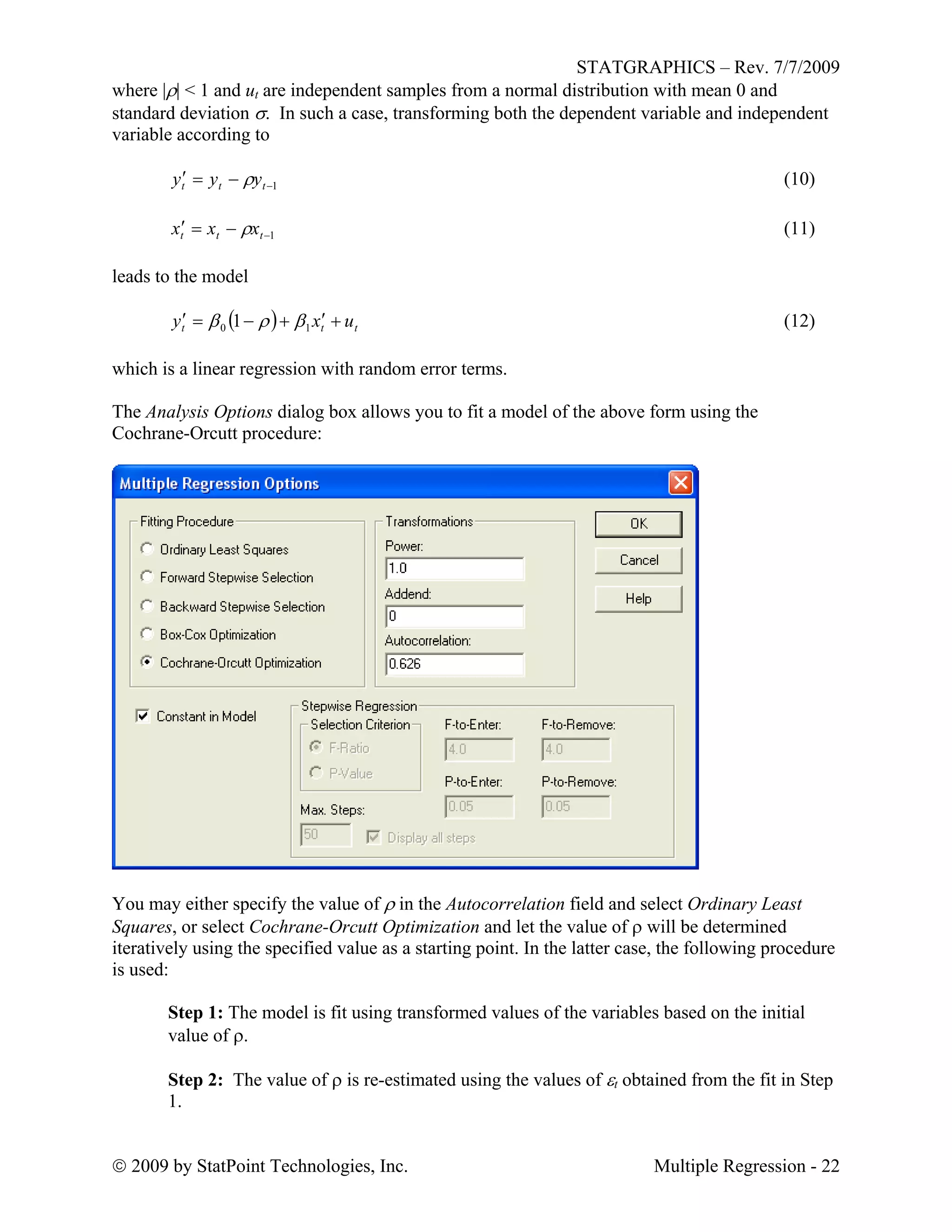 STATGRAPHICS – Rev. 7/7/2009
 2009 by StatPoint Technologies, Inc. Multiple Regression - 22
where || < 1 and ut are independent samples from a normal distribution with mean 0 and
standard deviation . In such a case, transforming both the dependent variable and independent
variable according to
1 ttt yyy  (10)
1 ttt xxx  (11)
leads to the model
  ttt uxy  10 1  (12)
which is a linear regression with random error terms.
The Analysis Options dialog box allows you to fit a model of the above form using the
Cochrane-Orcutt procedure:
You may either specify the value of  in the Autocorrelation field and select Ordinary Least
Squares, or select Cochrane-Orcutt Optimization and let the value of  will be determined
iteratively using the specified value as a starting point. In the latter case, the following procedure
is used:
Step 1: The model is fit using transformed values of the variables based on the initial
value of .
Step 2: The value of  is re-estimated using the values of t obtained from the fit in Step
1.
 