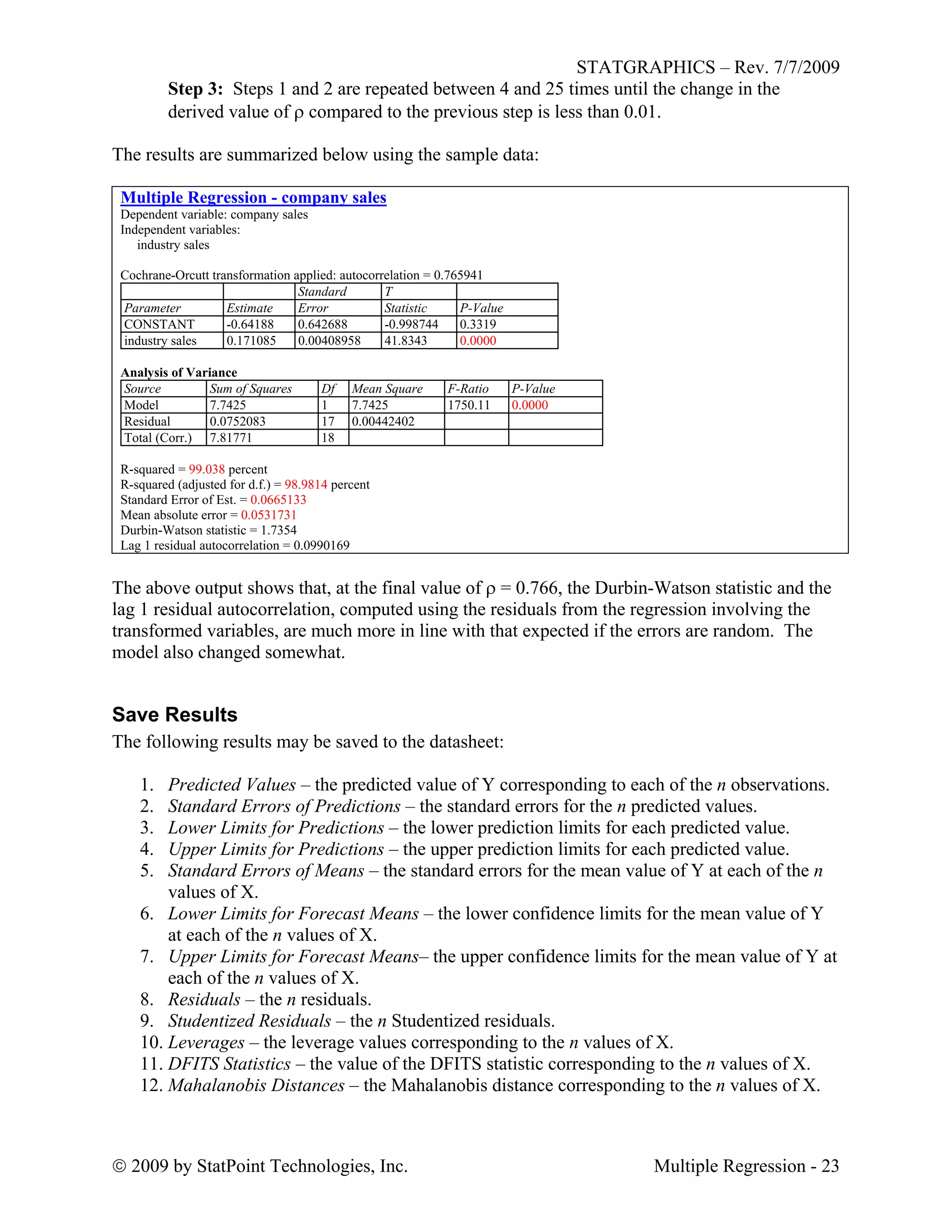 STATGRAPHICS – Rev. 7/7/2009
 2009 by StatPoint Technologies, Inc. Multiple Regression - 23
Step 3: Steps 1 and 2 are repeated between 4 and 25 times until the change in the
derived value of  compared to the previous step is less than 0.01.
The results are summarized below using the sample data:
Multiple Regression - company sales
Dependent variable: company sales
Independent variables:
industry sales
Cochrane-Orcutt transformation applied: autocorrelation = 0.765941
Standard T
Parameter Estimate Error Statistic P-Value
CONSTANT -0.64188 0.642688 -0.998744 0.3319
industry sales 0.171085 0.00408958 41.8343 0.0000
Analysis of Variance
Source Sum of Squares Df Mean Square F-Ratio P-Value
Model 7.7425 1 7.7425 1750.11 0.0000
Residual 0.0752083 17 0.00442402
Total (Corr.) 7.81771 18
R-squared = 99.038 percent
R-squared (adjusted for d.f.) = 98.9814 percent
Standard Error of Est. = 0.0665133
Mean absolute error = 0.0531731
Durbin-Watson statistic = 1.7354
Lag 1 residual autocorrelation = 0.0990169
The above output shows that, at the final value of  = 0.766, the Durbin-Watson statistic and the
lag 1 residual autocorrelation, computed using the residuals from the regression involving the
transformed variables, are much more in line with that expected if the errors are random. The
model also changed somewhat.
Save Results
The following results may be saved to the datasheet:
1. Predicted Values – the predicted value of Y corresponding to each of the n observations.
2. Standard Errors of Predictions – the standard errors for the n predicted values.
3. Lower Limits for Predictions – the lower prediction limits for each predicted value.
4. Upper Limits for Predictions – the upper prediction limits for each predicted value.
5. Standard Errors of Means – the standard errors for the mean value of Y at each of the n
values of X.
6. Lower Limits for Forecast Means – the lower confidence limits for the mean value of Y
at each of the n values of X.
7. Upper Limits for Forecast Means– the upper confidence limits for the mean value of Y at
each of the n values of X.
8. Residuals – the n residuals.
9. Studentized Residuals – the n Studentized residuals.
10. Leverages – the leverage values corresponding to the n values of X.
11. DFITS Statistics – the value of the DFITS statistic corresponding to the n values of X.
12. Mahalanobis Distances – the Mahalanobis distance corresponding to the n values of X.
 