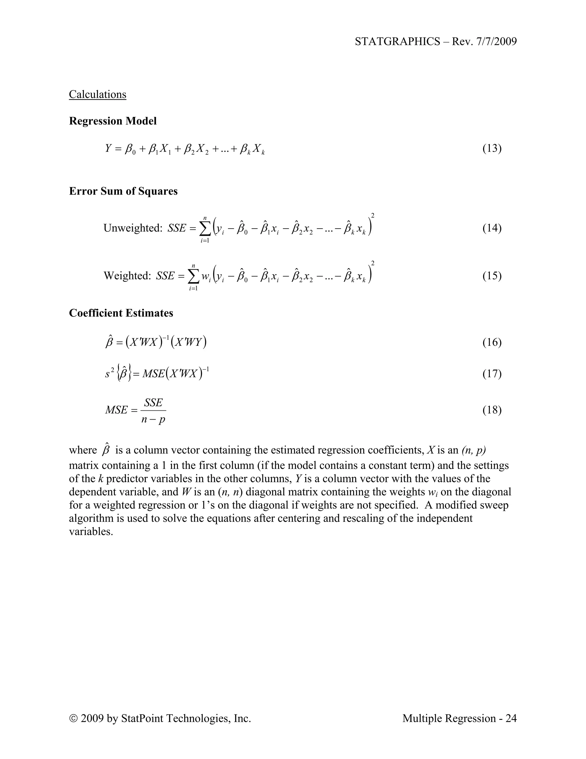 STATGRAPHICS – Rev. 7/7/2009
 2009 by StatPoint Technologies, Inc. Multiple Regression - 24
Calculations
Regression Model
kk XXXY   ...22110 (13)
Error Sum of Squares
Unweighted: (14)
2
1
2210
ˆ...ˆˆˆ


n
i
kkii xxxySSE  


Weighted: (15)
2
1
2210
ˆ...ˆˆˆ


n
i
kkiii xxxywSSE 
Coefficient Estimates
   WYXWXX 
1ˆ (16)
   12 ˆ 
 WXXMSEs   (17)
pn
SSE
MSE

 (18)
where is a column vector containing the estimated regression coefficients, X is an (n, p)
matrix containing a 1 in the first column (if the model contains a constant term) and the settings
of the k predictor variables in the other columns, Y is a column vector with the values of the
dependent variable, and W is an (n, n) diagonal matrix containing the weights wi on the diagonal
for a weighted regression or 1’s on the diagonal if weights are not specified. A modified sweep
algorithm is used to solve the equations after centering and rescaling of the independent
variables.
ˆ
 