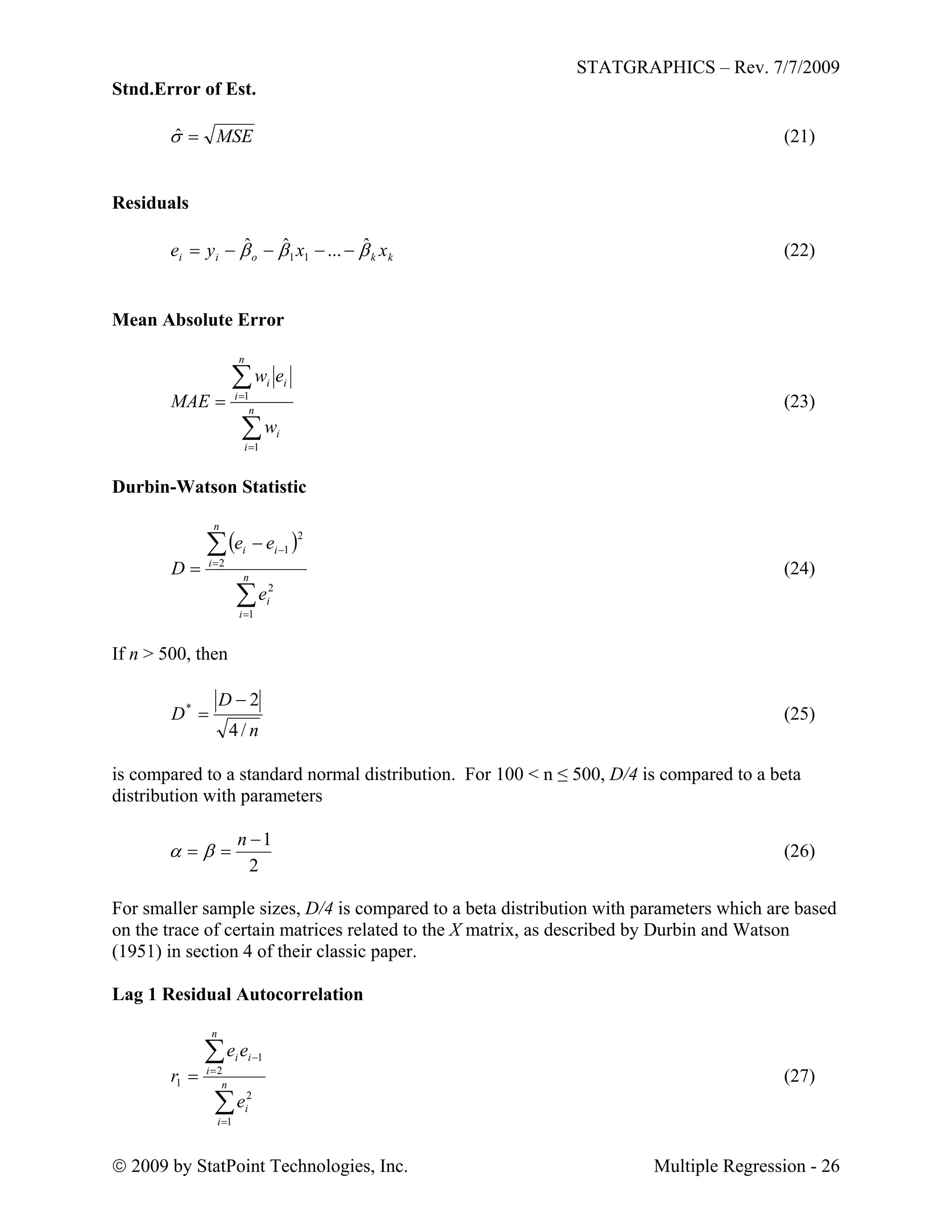 STATGRAPHICS – Rev. 7/7/2009
 2009 by StatPoint Technologies, Inc. Multiple Regression - 26
Stnd.Error of Est.
MSEˆ (21)
Residuals
kkoii xxye  ˆ...ˆˆ
11  (22)
Mean Absolute Error




 n
i
i
n
i
ii
w
ew
MAE
1
1
(23)
Durbin-Watson Statistic
 





 n
i
i
n
i
ii
e
ee
D
1
2
2
2
1
(24)
If n > 500, then
n
D
D
/4
2*

 (25)
is compared to a standard normal distribution. For 100 < n ≤ 500, D/4 is compared to a beta
distribution with parameters
2
1

n
 (26)
For smaller sample sizes, D/4 is compared to a beta distribution with parameters which are based
on the trace of certain matrices related to the X matrix, as described by Durbin and Watson
(1951) in section 4 of their classic paper.
Lag 1 Residual Autocorrelation





 n
i
i
n
i
ii
e
ee
r
1
2
2
1
1 (27)
 