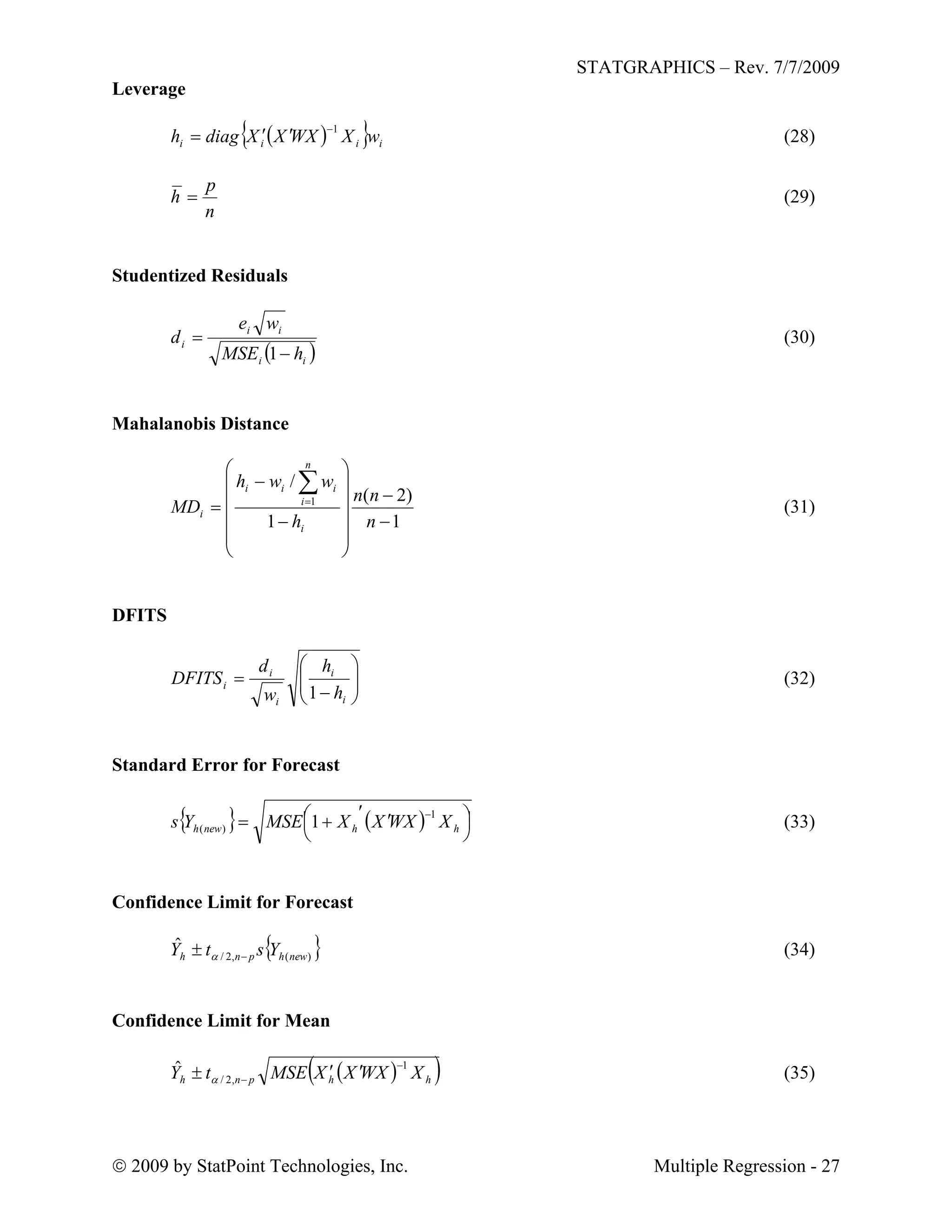 STATGRAPHICS – Rev. 7/7/2009
 2009 by StatPoint Technologies, Inc. Multiple Regression - 27
Leverage
   iiii wXWXXXdiagh
1
 (28)
n
p
h  (29)
Studentized Residuals
 ii
ii
i
hMSE
we
d


1
(30)
Mahalanobis Distance
1
)2(
1
/
1


















n
nn
h
wwh
MD
i
n
i
iii
i (31)
DFITS








i
i
i
i
i
h
h
w
d
DFITS
1
(32)
Standard Error for Forecast
    



 


hhnewh XWXXXMSEYs
1
)( 1 (33)
Confidence Limit for Forecast
 )(,2/
ˆ
newhpnh YstY   

(34)
Confidence Limit for Mean
  hhpnh XWXXXMSEtY
1
,2/
ˆ 

  (35)
 