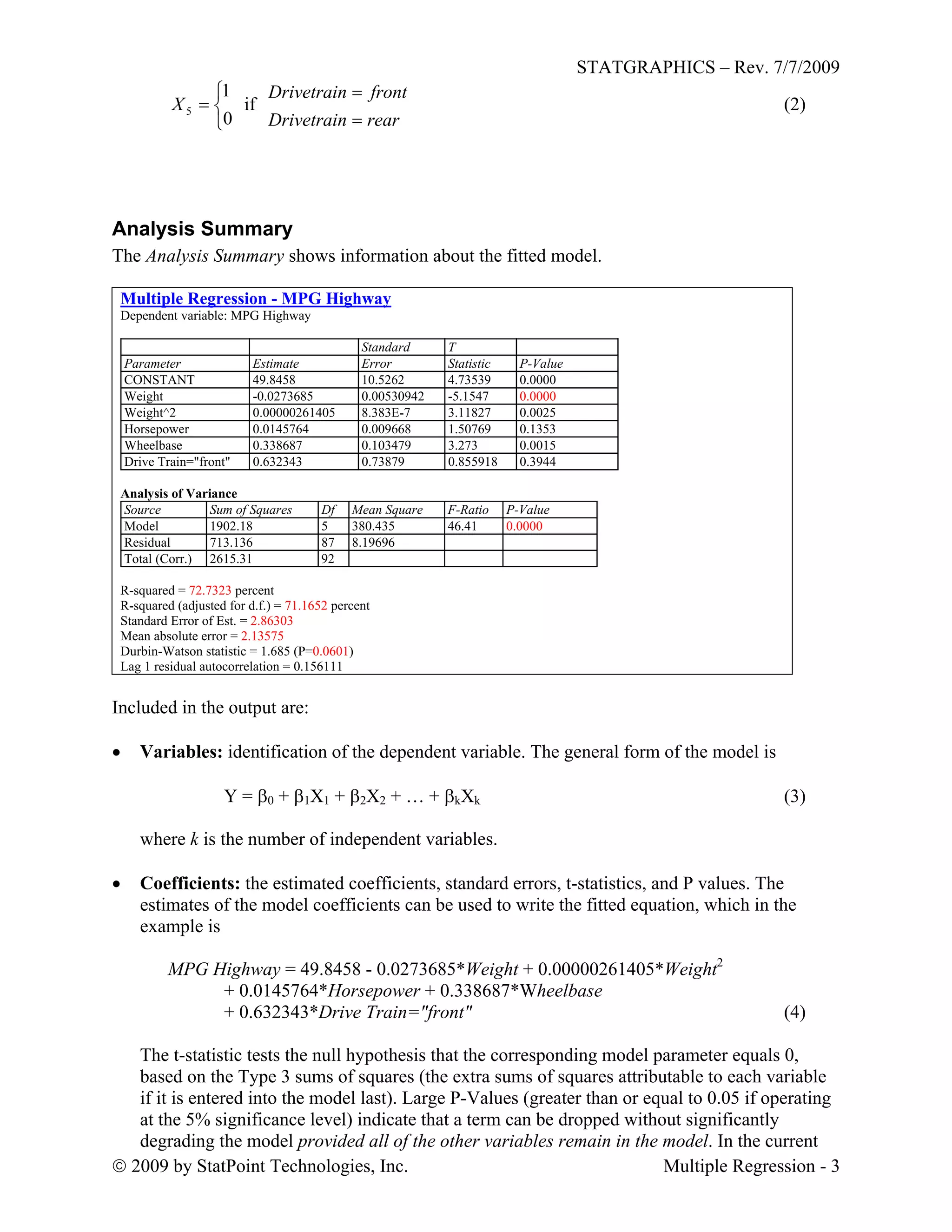 STATGRAPHICS – Rev. 7/7/2009
 2009 by StatPoint Technologies, Inc. Multiple Regression - 3




0
1
5X if (2)
rearDrivetrain
frontDrivetrain


Analysis Summary
The Analysis Summary shows information about the fitted model.
Multiple Regression - MPG Highway
Dependent variable: MPG Highway
Standard T
Parameter Estimate Error Statistic P-Value
CONSTANT 49.8458 10.5262 4.73539 0.0000
Weight -0.0273685 0.00530942 -5.1547 0.0000
Weight^2 0.00000261405 8.383E-7 3.11827 0.0025
Horsepower 0.0145764 0.009668 1.50769 0.1353
Wheelbase 0.338687 0.103479 3.273 0.0015
Drive Train="front" 0.632343 0.73879 0.855918 0.3944
Analysis of Variance
Source Sum of Squares Df Mean Square F-Ratio P-Value
Model 1902.18 5 380.435 46.41 0.0000
Residual 713.136 87 8.19696
Total (Corr.) 2615.31 92
R-squared = 72.7323 percent
R-squared (adjusted for d.f.) = 71.1652 percent
Standard Error of Est. = 2.86303
Mean absolute error = 2.13575
Durbin-Watson statistic = 1.685 (P=0.0601)
Lag 1 residual autocorrelation = 0.156111
Included in the output are:
 Variables: identification of the dependent variable. The general form of the model is
Y = 0 + 1X1 + 2X2 + … + kXk (3)
where k is the number of independent variables.
 Coefficients: the estimated coefficients, standard errors, t-statistics, and P values. The
estimates of the model coefficients can be used to write the fitted equation, which in the
example is
MPG Highway = 49.8458 - 0.0273685*Weight + 0.00000261405*Weight2
+ 0.0145764*Horsepower + 0.338687*Wheelbase
+ 0.632343*Drive Train="front" (4)
The t-statistic tests the null hypothesis that the corresponding model parameter equals 0,
based on the Type 3 sums of squares (the extra sums of squares attributable to each variable
if it is entered into the model last). Large P-Values (greater than or equal to 0.05 if operating
at the 5% significance level) indicate that a term can be dropped without significantly
degrading the model provided all of the other variables remain in the model. In the current
 