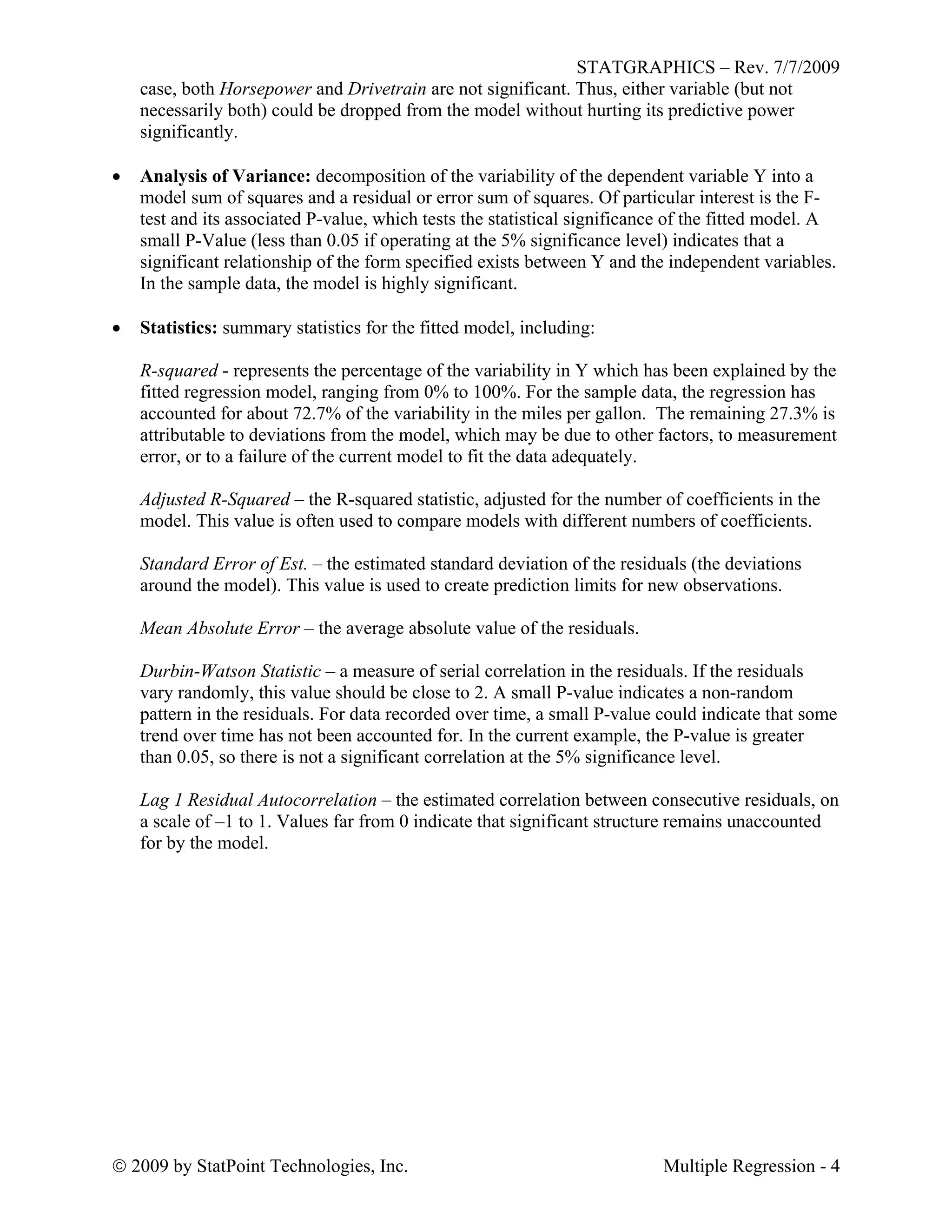 STATGRAPHICS – Rev. 7/7/2009
 2009 by StatPoint Technologies, Inc. Multiple Regression - 4
case, both Horsepower and Drivetrain are not significant. Thus, either variable (but not
necessarily both) could be dropped from the model without hurting its predictive power
significantly.
 Analysis of Variance: decomposition of the variability of the dependent variable Y into a
model sum of squares and a residual or error sum of squares. Of particular interest is the F-
test and its associated P-value, which tests the statistical significance of the fitted model. A
small P-Value (less than 0.05 if operating at the 5% significance level) indicates that a
significant relationship of the form specified exists between Y and the independent variables.
In the sample data, the model is highly significant.
 Statistics: summary statistics for the fitted model, including:
R-squared - represents the percentage of the variability in Y which has been explained by the
fitted regression model, ranging from 0% to 100%. For the sample data, the regression has
accounted for about 72.7% of the variability in the miles per gallon. The remaining 27.3% is
attributable to deviations from the model, which may be due to other factors, to measurement
error, or to a failure of the current model to fit the data adequately.
Adjusted R-Squared – the R-squared statistic, adjusted for the number of coefficients in the
model. This value is often used to compare models with different numbers of coefficients.
Standard Error of Est. – the estimated standard deviation of the residuals (the deviations
around the model). This value is used to create prediction limits for new observations.
Mean Absolute Error – the average absolute value of the residuals.
Durbin-Watson Statistic – a measure of serial correlation in the residuals. If the residuals
vary randomly, this value should be close to 2. A small P-value indicates a non-random
pattern in the residuals. For data recorded over time, a small P-value could indicate that some
trend over time has not been accounted for. In the current example, the P-value is greater
than 0.05, so there is not a significant correlation at the 5% significance level.
Lag 1 Residual Autocorrelation – the estimated correlation between consecutive residuals, on
a scale of –1 to 1. Values far from 0 indicate that significant structure remains unaccounted
for by the model.
 
