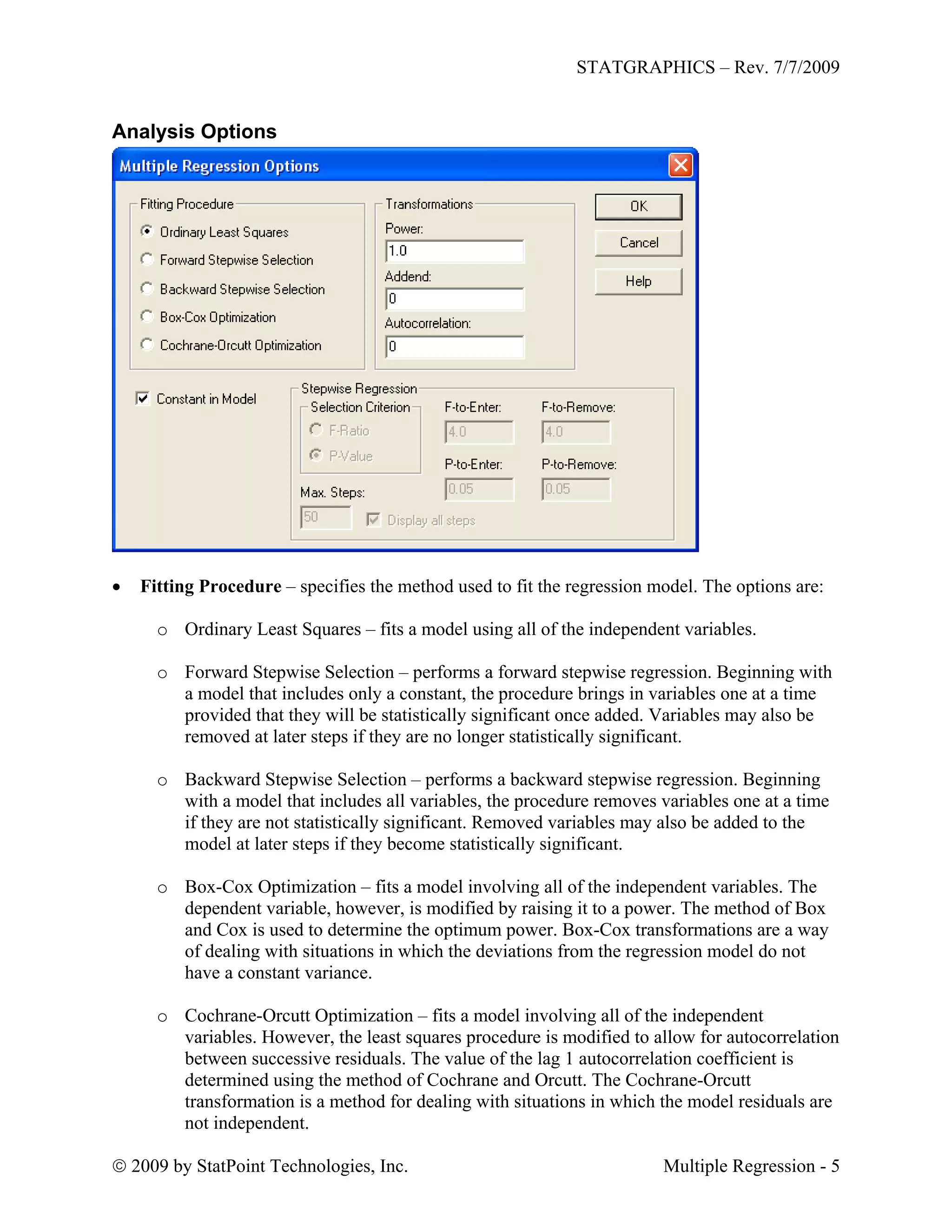 STATGRAPHICS – Rev. 7/7/2009
 2009 by StatPoint Technologies, Inc. Multiple Regression - 5
Analysis Options
 Fitting Procedure – specifies the method used to fit the regression model. The options are:
o Ordinary Least Squares – fits a model using all of the independent variables.
o Forward Stepwise Selection – performs a forward stepwise regression. Beginning with
a model that includes only a constant, the procedure brings in variables one at a time
provided that they will be statistically significant once added. Variables may also be
removed at later steps if they are no longer statistically significant.
o Backward Stepwise Selection – performs a backward stepwise regression. Beginning
with a model that includes all variables, the procedure removes variables one at a time
if they are not statistically significant. Removed variables may also be added to the
model at later steps if they become statistically significant.
o Box-Cox Optimization – fits a model involving all of the independent variables. The
dependent variable, however, is modified by raising it to a power. The method of Box
and Cox is used to determine the optimum power. Box-Cox transformations are a way
of dealing with situations in which the deviations from the regression model do not
have a constant variance.
o Cochrane-Orcutt Optimization – fits a model involving all of the independent
variables. However, the least squares procedure is modified to allow for autocorrelation
between successive residuals. The value of the lag 1 autocorrelation coefficient is
determined using the method of Cochrane and Orcutt. The Cochrane-Orcutt
transformation is a method for dealing with situations in which the model residuals are
not independent.
 
