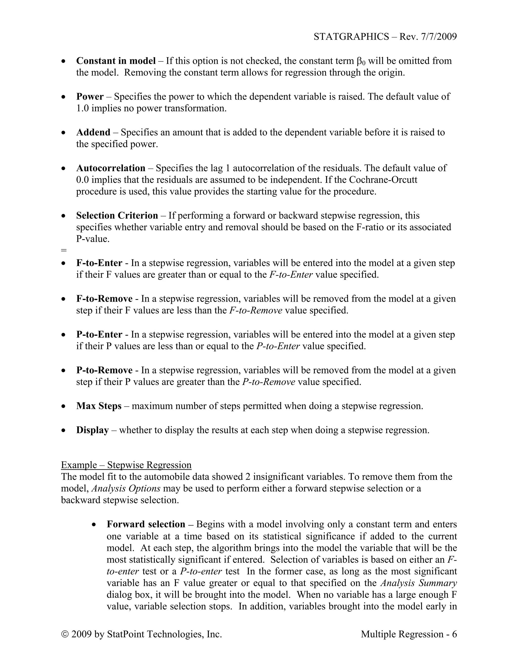 STATGRAPHICS – Rev. 7/7/2009
 2009 by StatPoint Technologies, Inc. Multiple Regression - 6
 Constant in model – If this option is not checked, the constant term 0 will be omitted from
the model. Removing the constant term allows for regression through the origin.
 Power – Specifies the power to which the dependent variable is raised. The default value of
1.0 implies no power transformation.
 Addend – Specifies an amount that is added to the dependent variable before it is raised to
the specified power.
 Autocorrelation – Specifies the lag 1 autocorrelation of the residuals. The default value of
0.0 implies that the residuals are assumed to be independent. If the Cochrane-Orcutt
procedure is used, this value provides the starting value for the procedure.
 Selection Criterion – If performing a forward or backward stepwise regression, this
specifies whether variable entry and removal should be based on the F-ratio or its associated
P-value.
=
 F-to-Enter - In a stepwise regression, variables will be entered into the model at a given step
if their F values are greater than or equal to the F-to-Enter value specified.
 F-to-Remove - In a stepwise regression, variables will be removed from the model at a given
step if their F values are less than the F-to-Remove value specified.
 P-to-Enter - In a stepwise regression, variables will be entered into the model at a given step
if their P values are less than or equal to the P-to-Enter value specified.
 P-to-Remove - In a stepwise regression, variables will be removed from the model at a given
step if their P values are greater than the P-to-Remove value specified.
 Max Steps – maximum number of steps permitted when doing a stepwise regression.
 Display – whether to display the results at each step when doing a stepwise regression.
Example – Stepwise Regression
The model fit to the automobile data showed 2 insignificant variables. To remove them from the
model, Analysis Options may be used to perform either a forward stepwise selection or a
backward stepwise selection.
 Forward selection – Begins with a model involving only a constant term and enters
one variable at a time based on its statistical significance if added to the current
model. At each step, the algorithm brings into the model the variable that will be the
most statistically significant if entered. Selection of variables is based on either an F-
to-enter test or a P-to-enter test In the former case, as long as the most significant
variable has an F value greater or equal to that specified on the Analysis Summary
dialog box, it will be brought into the model. When no variable has a large enough F
value, variable selection stops. In addition, variables brought into the model early in
 