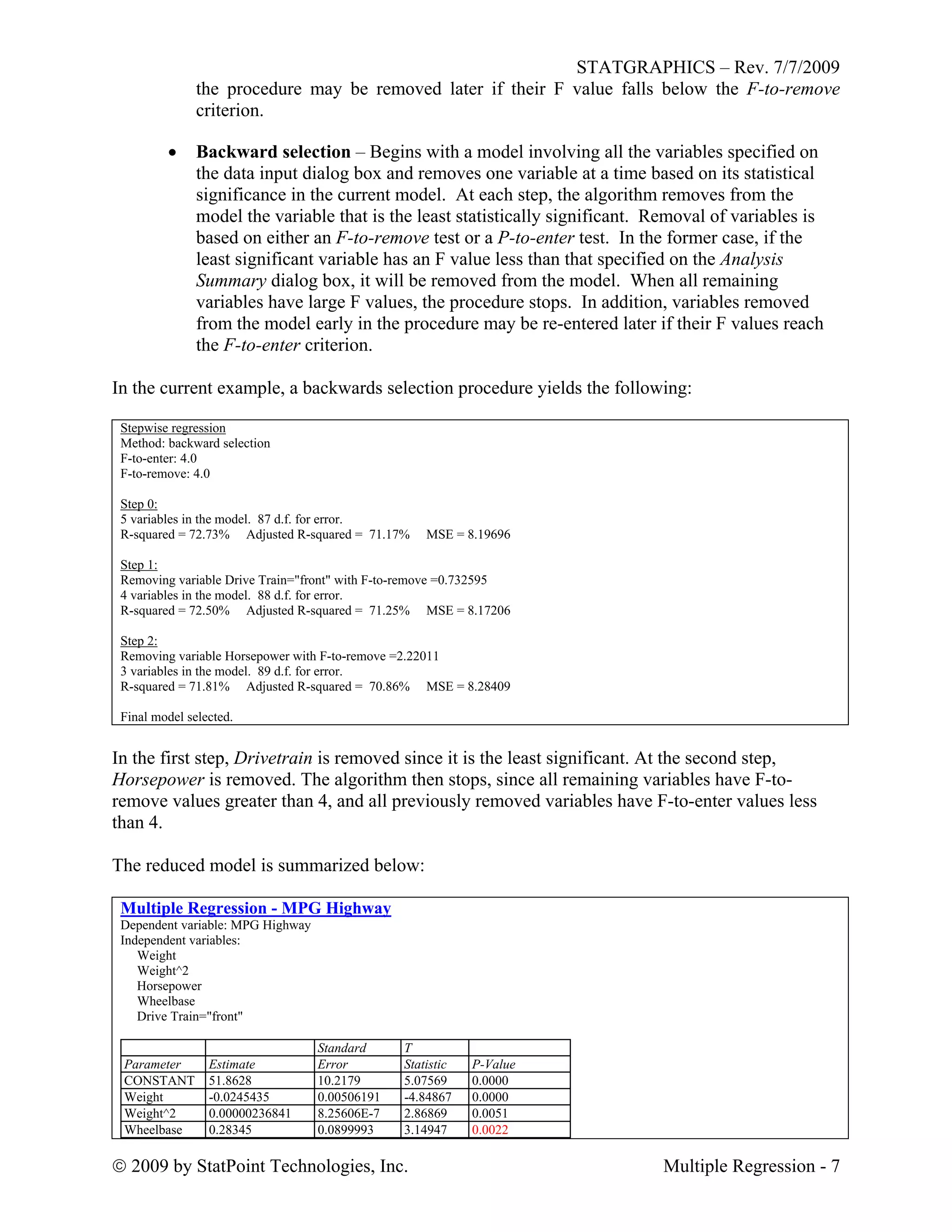 STATGRAPHICS – Rev. 7/7/2009
 2009 by StatPoint Technologies, Inc. Multiple Regression - 7
the procedure may be removed later if their F value falls below the F-to-remove
criterion.
 Backward selection – Begins with a model involving all the variables specified on
the data input dialog box and removes one variable at a time based on its statistical
significance in the current model. At each step, the algorithm removes from the
model the variable that is the least statistically significant. Removal of variables is
based on either an F-to-remove test or a P-to-enter test. In the former case, if the
least significant variable has an F value less than that specified on the Analysis
Summary dialog box, it will be removed from the model. When all remaining
variables have large F values, the procedure stops. In addition, variables removed
from the model early in the procedure may be re-entered later if their F values reach
the F-to-enter criterion.
In the current example, a backwards selection procedure yields the following:
Stepwise regression
Method: backward selection
F-to-enter: 4.0
F-to-remove: 4.0
Step 0:
5 variables in the model. 87 d.f. for error.
R-squared = 72.73% Adjusted R-squared = 71.17% MSE = 8.19696
Step 1:
Removing variable Drive Train="front" with F-to-remove =0.732595
4 variables in the model. 88 d.f. for error.
R-squared = 72.50% Adjusted R-squared = 71.25% MSE = 8.17206
Step 2:
Removing variable Horsepower with F-to-remove =2.22011
3 variables in the model. 89 d.f. for error.
R-squared = 71.81% Adjusted R-squared = 70.86% MSE = 8.28409
Final model selected.
In the first step, Drivetrain is removed since it is the least significant. At the second step,
Horsepower is removed. The algorithm then stops, since all remaining variables have F-to-
remove values greater than 4, and all previously removed variables have F-to-enter values less
than 4.
The reduced model is summarized below:
Multiple Regression - MPG Highway
Dependent variable: MPG Highway
Independent variables:
Weight
Weight^2
Horsepower
Wheelbase
Drive Train="front"
Standard T
Parameter Estimate Error Statistic P-Value
CONSTANT 51.8628 10.2179 5.07569 0.0000
Weight -0.0245435 0.00506191 -4.84867 0.0000
Weight^2 0.00000236841 8.25606E-7 2.86869 0.0051
Wheelbase 0.28345 0.0899993 3.14947 0.0022
 