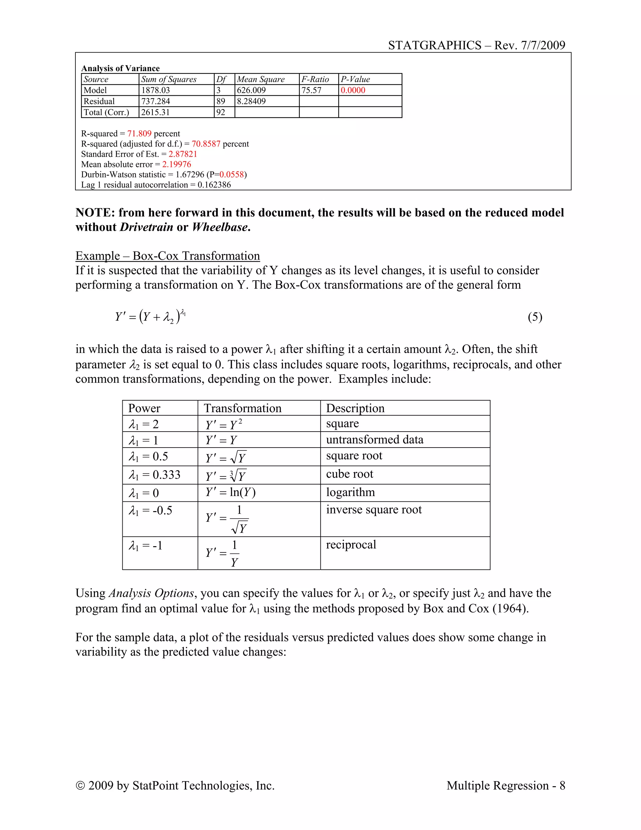 STATGRAPHICS – Rev. 7/7/2009
 2009 by StatPoint Technologies, Inc. Multiple Regression - 8
Analysis of Variance
Source Sum of Squares Df Mean Square F-Ratio P-Value
Model 1878.03 3 626.009 75.57 0.0000
Residual 737.284 89 8.28409
Total (Corr.) 2615.31 92
R-squared = 71.809 percent
R-squared (adjusted for d.f.) = 70.8587 percent
Standard Error of Est. = 2.87821
Mean absolute error = 2.19976
Durbin-Watson statistic = 1.67296 (P=0.0558)
Lag 1 residual autocorrelation = 0.162386
NOTE: from here forward in this document, the results will be based on the reduced model
without Drivetrain or Wheelbase.
Example – Box-Cox Transformation
If it is suspected that the variability of Y changes as its level changes, it is useful to consider
performing a transformation on Y. The Box-Cox transformations are of the general form
 1
2

 YY  (5)
in which the data is raised to a power 1 after shifting it a certain amount 2. Often, the shift
parameter 2 is set equal to 0. This class includes square roots, logarithms, reciprocals, and other
common transformations, depending on the power. Examples include:
Power Transformation Description
 = 2 2
YY  square
 = 1 YY  untransformed data
 = 0.5 YY  square root
 = 0.333 3
YY  cube root
 = 0 )ln(YY  logarithm
 = -0.5
Y
Y
1

inverse square root
 = -1
Y
Y
1

reciprocal
Using Analysis Options, you can specify the values for 1 or 2, or specify just 2 and have the
program find an optimal value for 1 using the methods proposed by Box and Cox (1964).
For the sample data, a plot of the residuals versus predicted values does show some change in
variability as the predicted value changes:
 