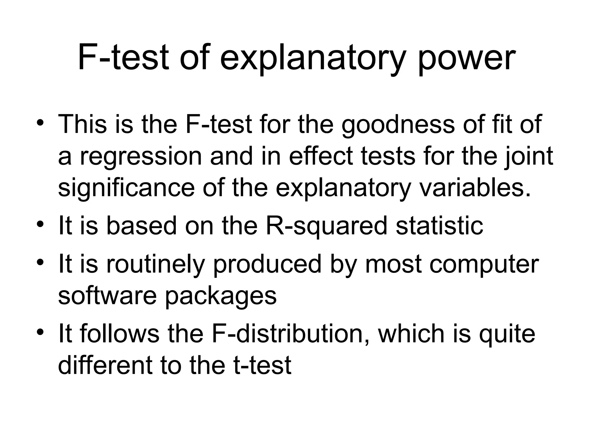 F-test of explanatory power • This is the F-test for the goodness of fit of a regression and in effect tests for the joint significance of the explanatory variables. • It is based on the R-squared statistic • It is routinely produced by most computer software packages • It follows the F-distribution, which is quite different to the t-test 