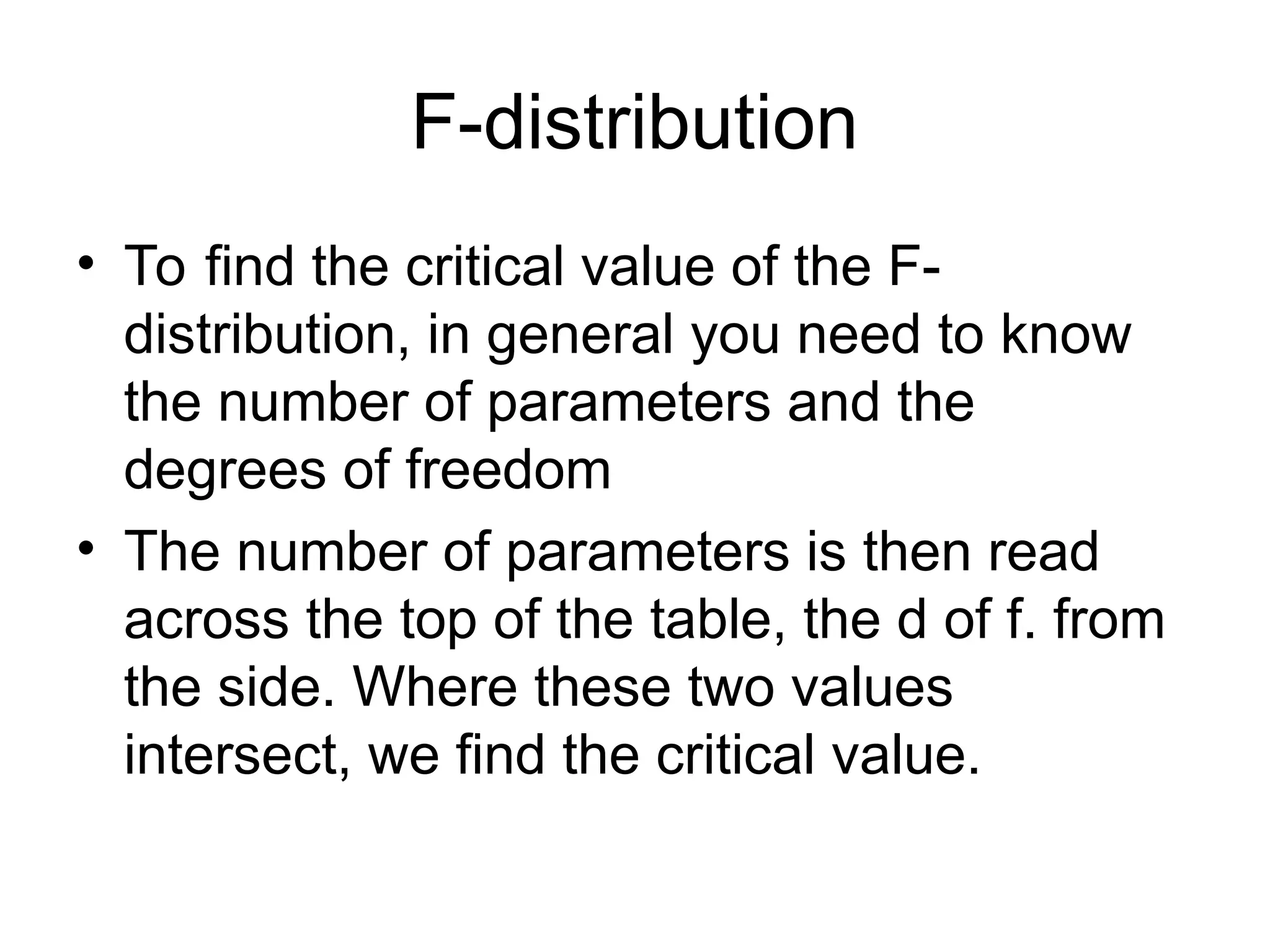 F-distribution • To find the critical value of the F- distribution, in general you need to know the number of parameters and the degrees of freedom • The number of parameters is then read across the top of the table, the d of f. from the side. Where these two values intersect, we find the critical value. 