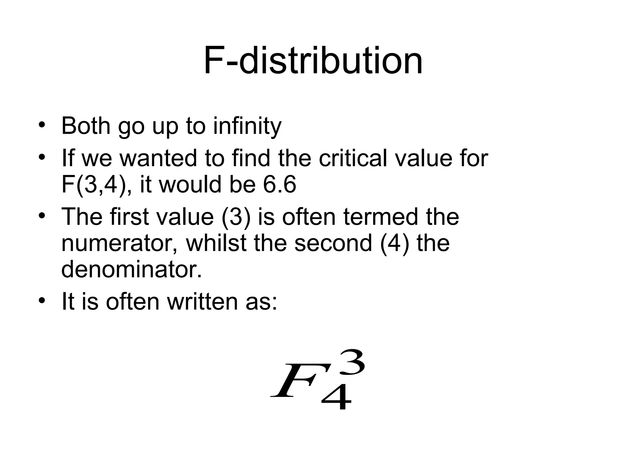 F-distribution • Both go up to infinity • If we wanted to find the critical value for F(3,4), it would be 6.6 • The first value (3) is often termed the numerator, whilst the second (4) the denominator. • It is often written as: 3 4 F 
