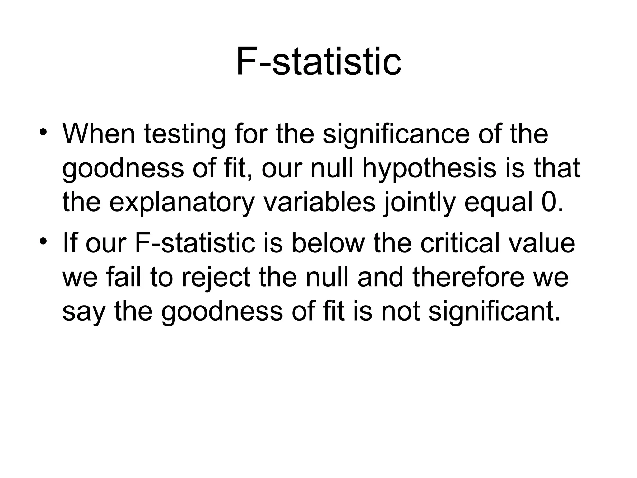 F-statistic • When testing for the significance of the goodness of fit, our null hypothesis is that the explanatory variables jointly equal 0. • If our F-statistic is below the critical value we fail to reject the null and therefore we say the goodness of fit is not significant. 