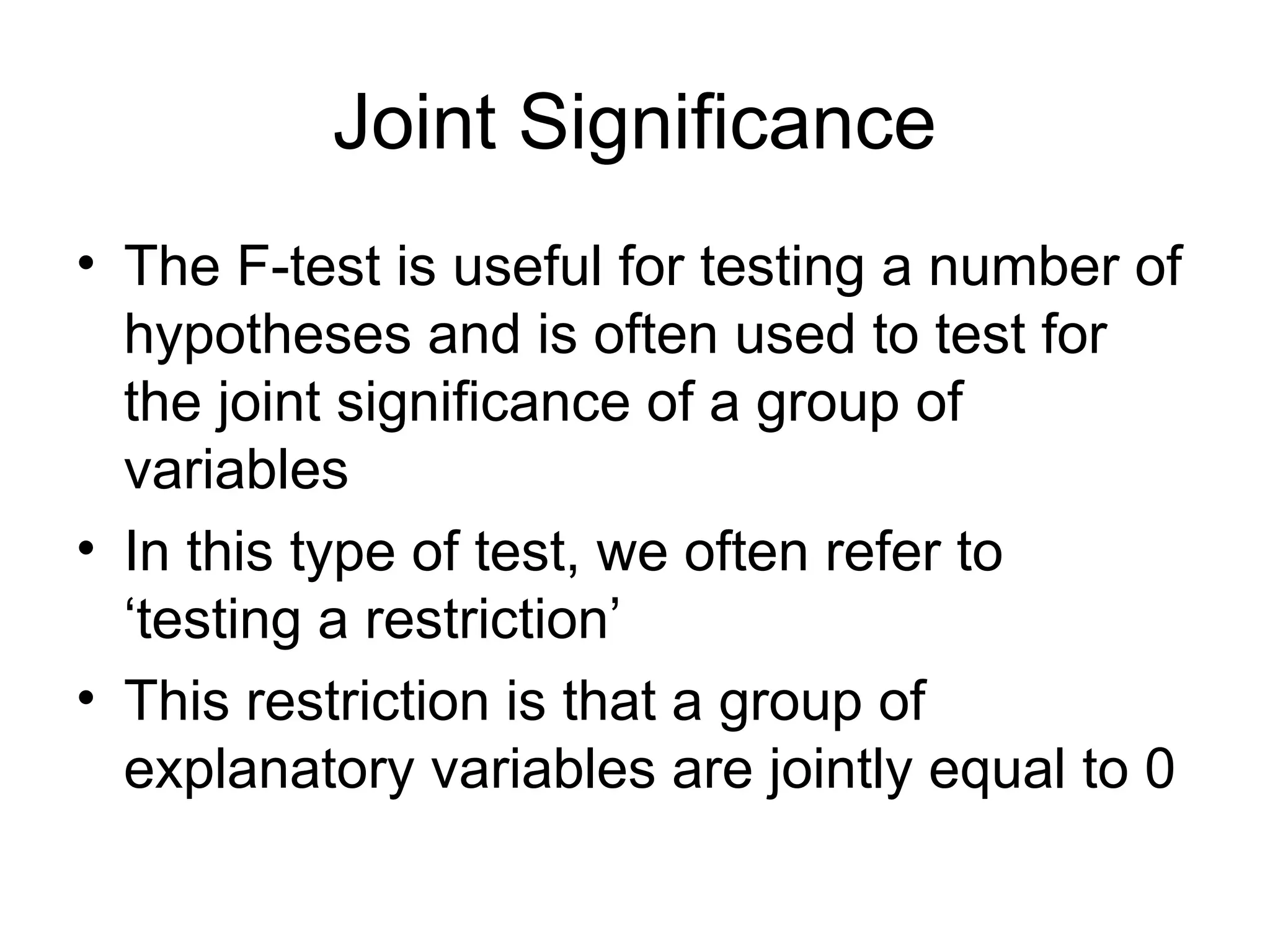 Joint Significance • The F-test is useful for testing a number of hypotheses and is often used to test for the joint significance of a group of variables • In this type of test, we often refer to ‘testing a restriction’ • This restriction is that a group of explanatory variables are jointly equal to 0 