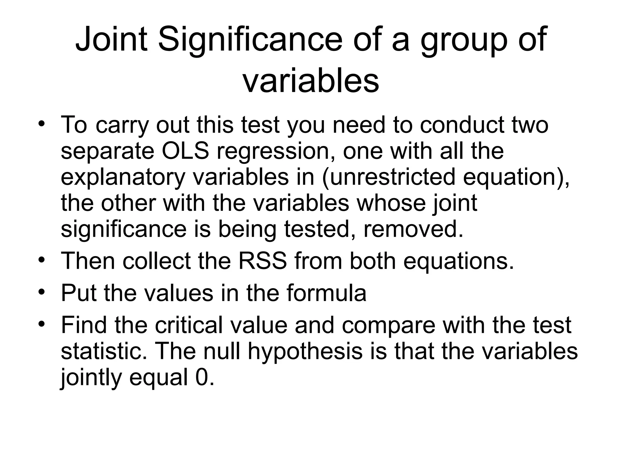 Joint Significance of a group of variables • To carry out this test you need to conduct two separate OLS regression, one with all the explanatory variables in (unrestricted equation), the other with the variables whose joint significance is being tested, removed. • Then collect the RSS from both equations. • Put the values in the formula • Find the critical value and compare with the test statistic. The null hypothesis is that the variables jointly equal 0. 