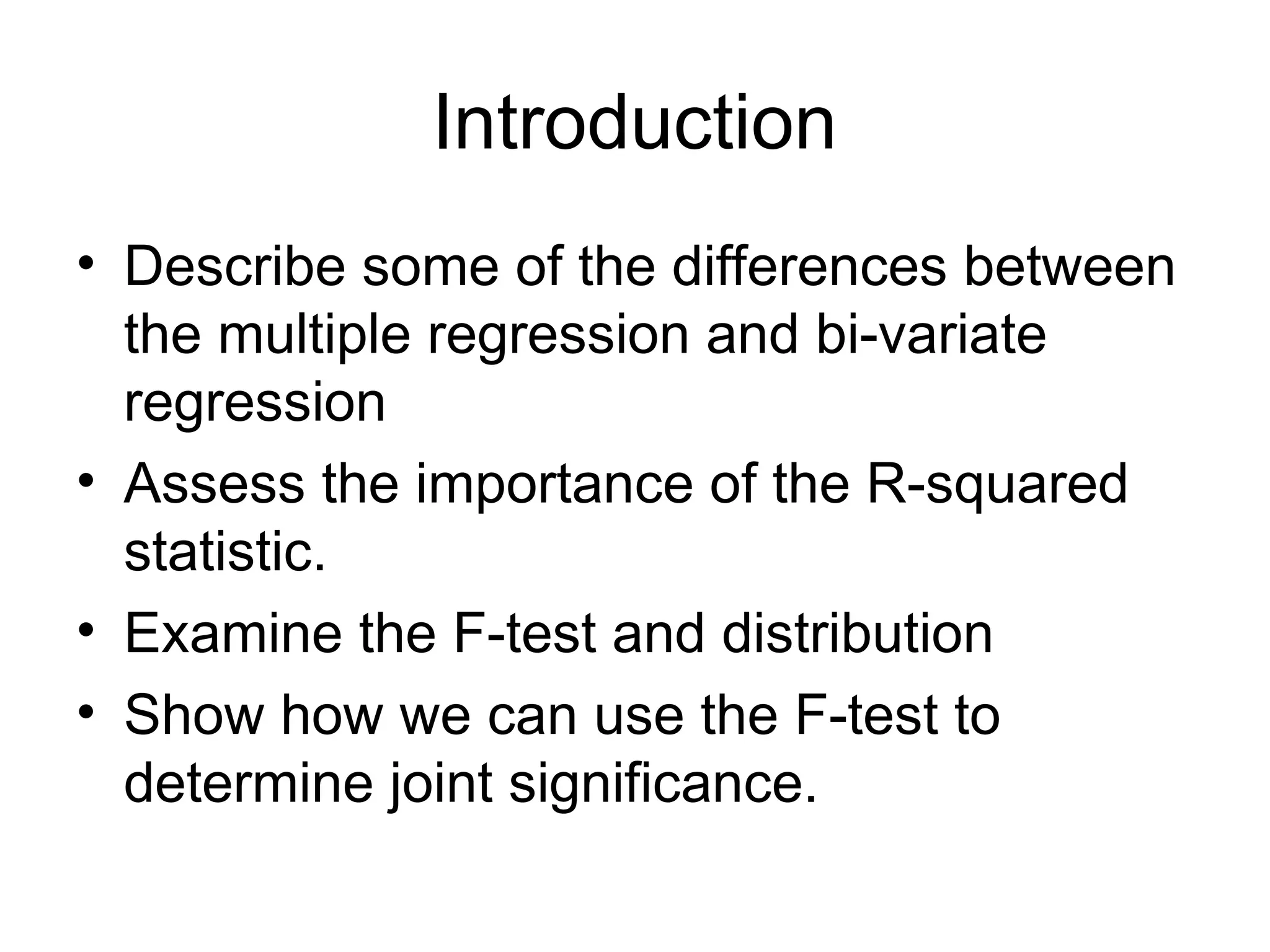 Introduction • Describe some of the differences between the multiple regression and bi-variate regression • Assess the importance of the R-squared statistic. • Examine the F-test and distribution • Show how we can use the F-test to determine joint significance. 