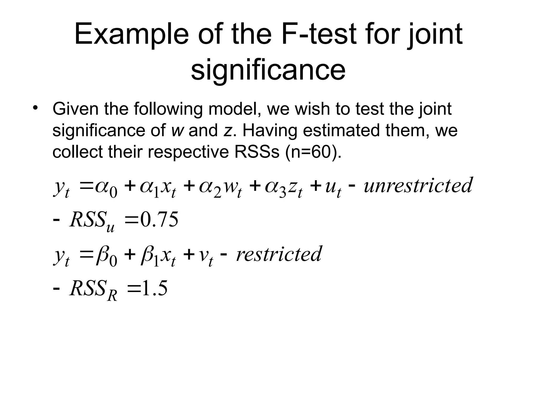 Example of the F-test for joint significance • Given the following model, we wish to test the joint significance of w and z. Having estimated them, we collect their respective RSSs (n=60). 5 . 1 75 . 0 1 0 3 2 1 0               R t t t u t t t t t RSS restricted v x y RSS ed unrestrict u z w x y       