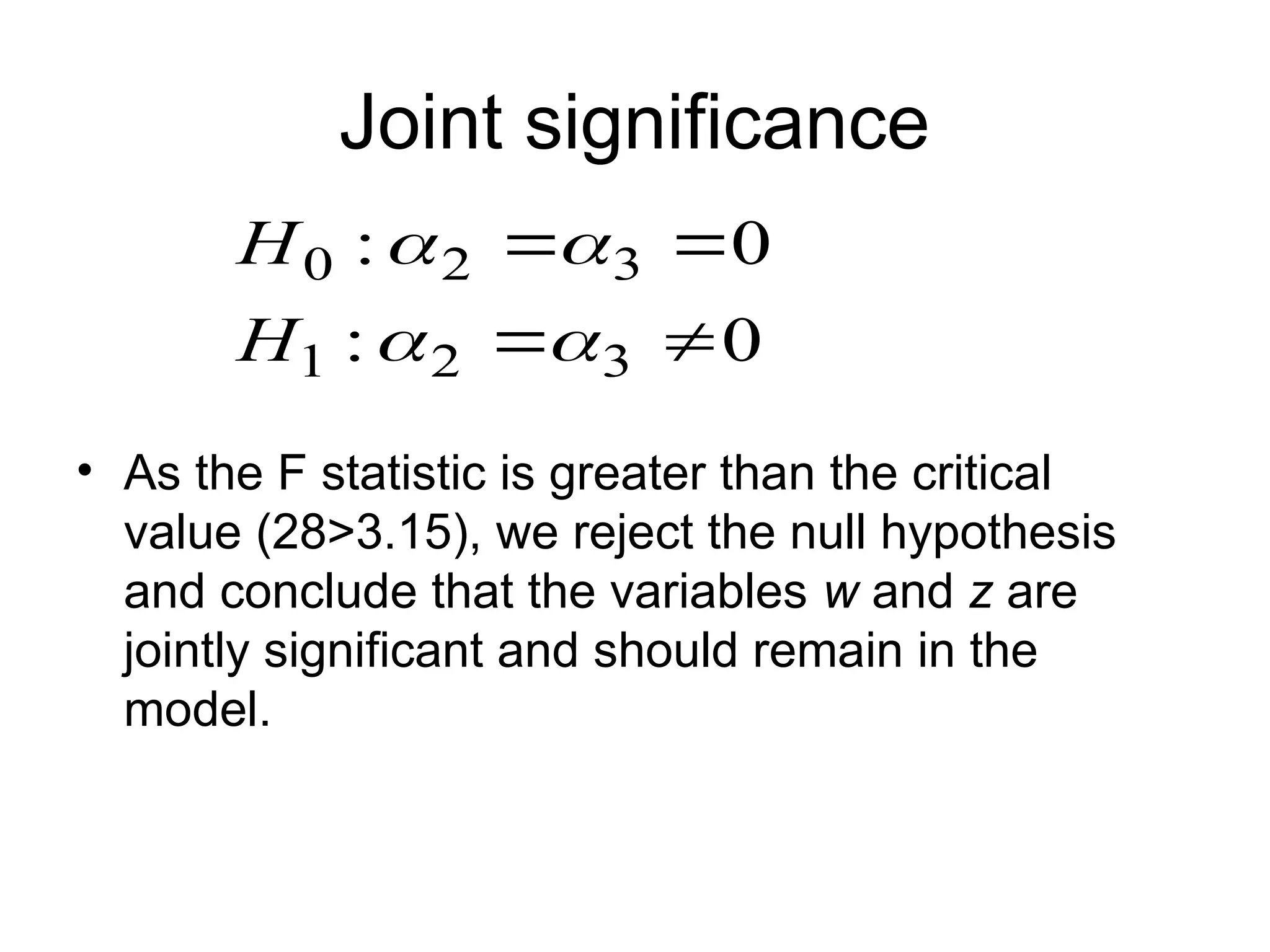 Joint significance • As the F statistic is greater than the critical value (28>3.15), we reject the null hypothesis and conclude that the variables w and z are jointly significant and should remain in the model. 0 : 0 : 3 2 1 3 2 0         H H 