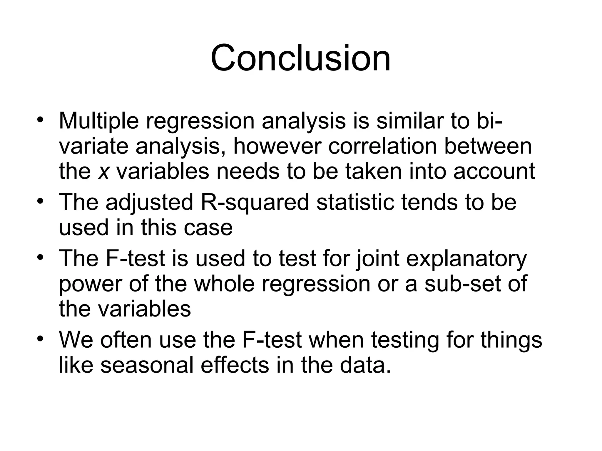 Conclusion • Multiple regression analysis is similar to bi- variate analysis, however correlation between the x variables needs to be taken into account • The adjusted R-squared statistic tends to be used in this case • The F-test is used to test for joint explanatory power of the whole regression or a sub-set of the variables • We often use the F-test when testing for things like seasonal effects in the data. 