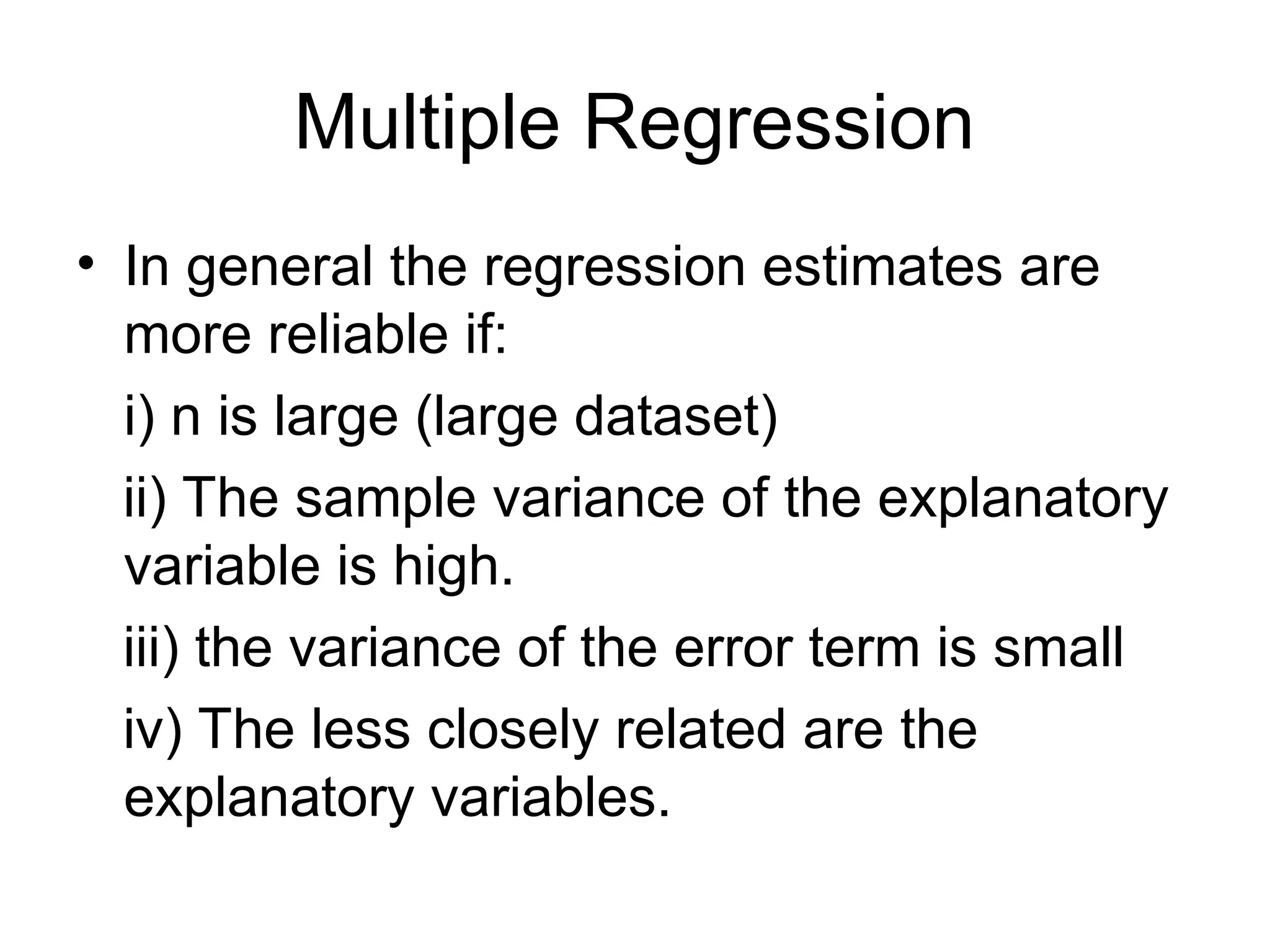Multiple Regression • In general the regression estimates are more reliable if: i) n is large (large dataset) ii) The sample variance of the explanatory variable is high. iii) the variance of the error term is small iv) The less closely related are the explanatory variables. 