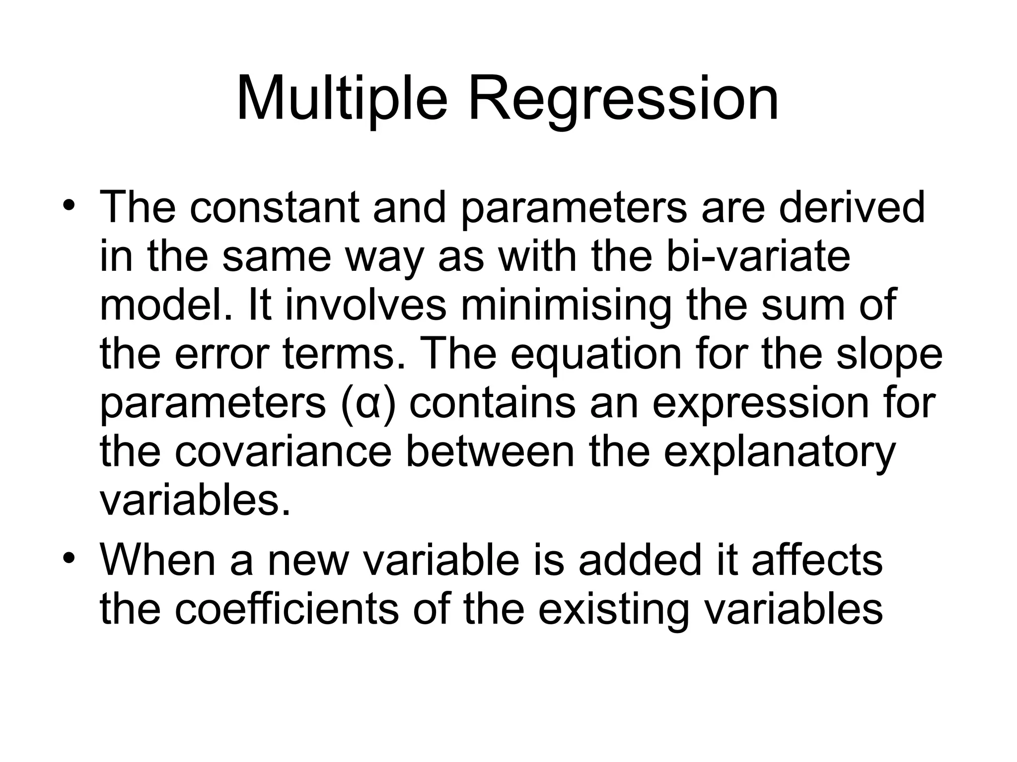 Multiple Regression • The constant and parameters are derived in the same way as with the bi-variate model. It involves minimising the sum of the error terms. The equation for the slope parameters (α) contains an expression for the covariance between the explanatory variables. • When a new variable is added it affects the coefficients of the existing variables 
