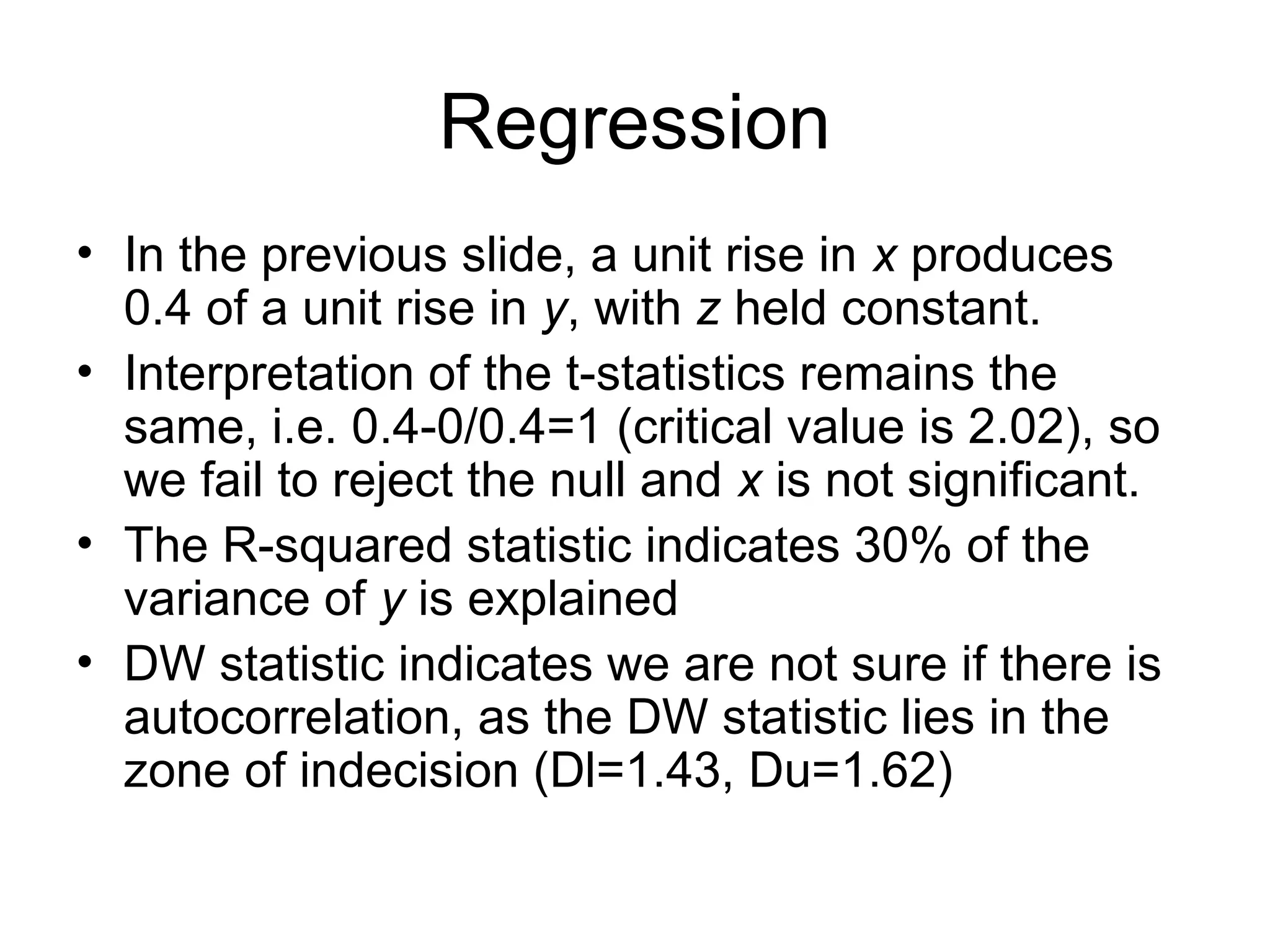 Regression • In the previous slide, a unit rise in x produces 0.4 of a unit rise in y, with z held constant. • Interpretation of the t-statistics remains the same, i.e. 0.4-0/0.4=1 (critical value is 2.02), so we fail to reject the null and x is not significant. • The R-squared statistic indicates 30% of the variance of y is explained • DW statistic indicates we are not sure if there is autocorrelation, as the DW statistic lies in the zone of indecision (Dl=1.43, Du=1.62) 