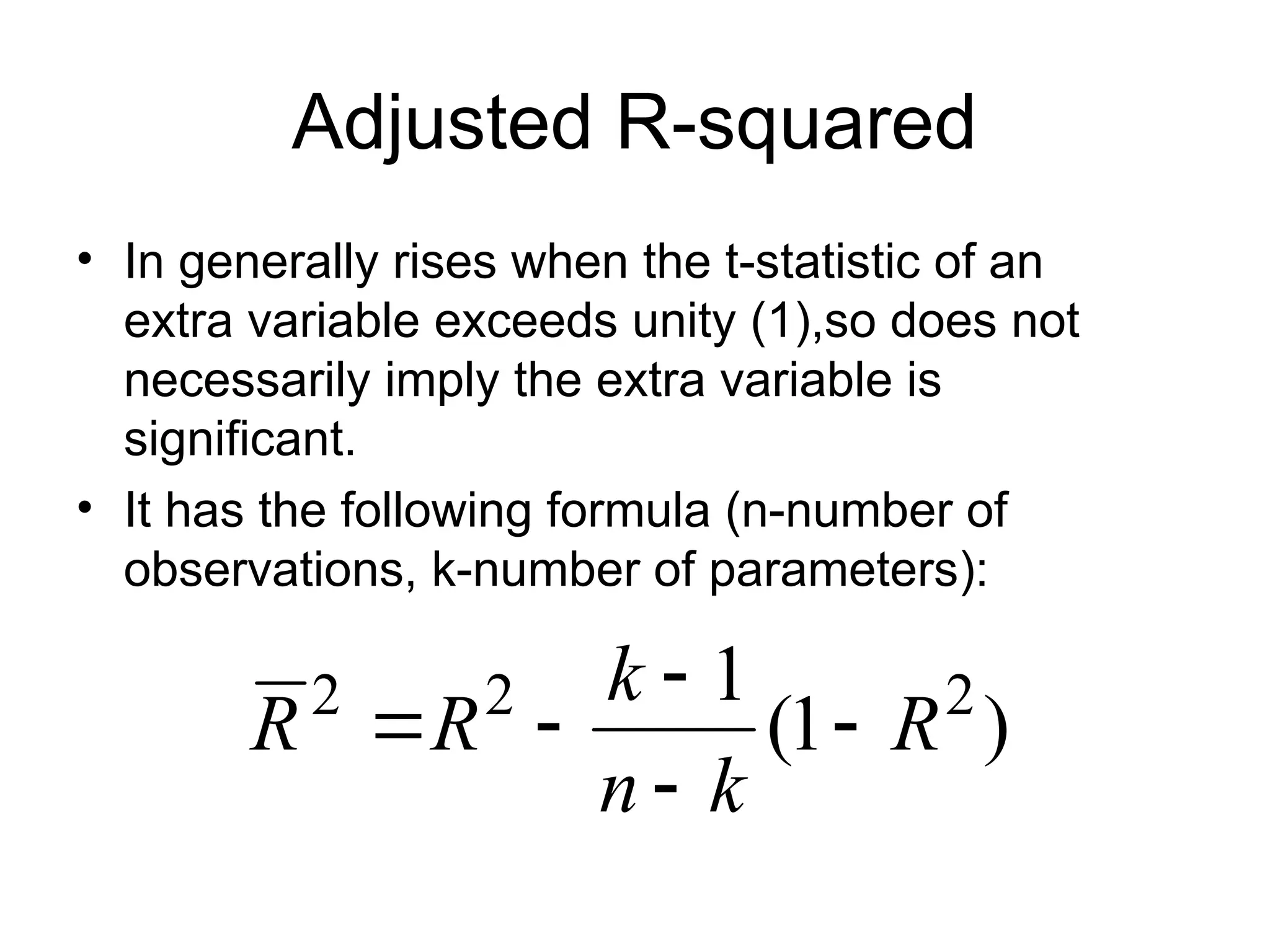 Adjusted R-squared • In generally rises when the t-statistic of an extra variable exceeds unity (1),so does not necessarily imply the extra variable is significant. • It has the following formula (n-number of observations, k-number of parameters): ) 1 ( 1 2 2 2 R k n k R R      