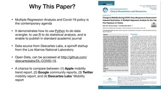 Why This Paper?
• Multiple Regression Analysis and Covid-19 policy is
the contemporary agenda

• It demonstrates how to use Python to do data
wrangler, to use R to do statistical analysis, and is
enable to publish in standard academic journal

• Data source from Descartes Labs, a spinoﬀ startup
from the Los Alamos National Laboratory

• Open Data, can be accessed at http://github.com/
descarteslabs/DL-COVID-19. 

• A chance to compare between: (1) Apple mobility
trend report, (2) Google community reports, (3) Twitter
mobility report, and (4) Descartes Labs’ Mobility
report
 
