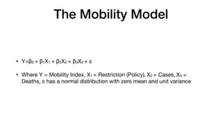 The Mobility Model
• Y=β0 + β1X1 + β2X2 + β3X3 + ε

• Where Y = Mobility Index, X1 = Restriction (Policy), X2 = Cases, X3 =
Deaths, ε has a normal distribution with zero mean and unit variance
 