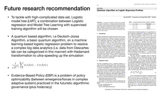 Future research recommendation
• To tackle with high-complicated data set, Logistic
model tree (LMT), a combination between Logistic
regression and Model Tree Learning with supervised
training algorithm will be chosen

• A quantum based algorithm, i.e Deutsch-Jozsa
Algorithm, a basic quantum algorithm, on a machine
learning-based logistic regression problem to resolve
a complex big data analytics (i.e. data from Descartes
lab can be categorized in this manner) with Hadamard
transformation to ultra-speeding up the simulation

• 

• Evidence-Based Policy (EBP) is a problem of policy
optimizability (between emergence/forces in complex
adaptive system) practiced in the futuristic algorithmic
governance (plus holacracy)
 