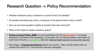 Research Question -> Policy Recommendation
• Whether lockdown policy is relevant to control Covid-19 outbreak?

• Do people voluntarily stay home, or because of the government’s order, or both?

• How we can track people’s mobility & activity? And with what tool?

• What is the model to explain lockdown policy?

• Evidence-based Policy (EBP) on recommendation for the Pincer tactic: (1) a (quasi)
lockdown to slowdown the spreading + (2) at least 70% of total population vaccination to
build herd immunity; optimizability between national health security vs economic security

• Next stage = Crossing the Rubicon (Open the country + New normal health policy to
contain the Covid-19 + Full economic stimulus campaign)
 