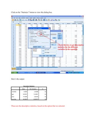 Click on the “Statistics” button to view this dialog box.
Here’s the output:
Descriptive Statistics
Mean Std. Deviation N
monthsfu 4.9048 2.30386 42
age 42.8810 13.22821 42
educ 14.4048 2.83755 42
opcontac 46.6905 26.96474 42
These are the descriptive statistics, based on the option that we selected.
Check this box to get descriptive
statistics for the different
variables in the equation
 