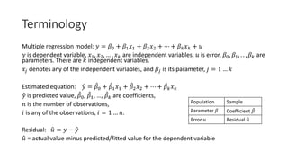 Terminology
Multiple regression model: 𝑦𝑦 = 𝛽𝛽0 + 𝛽𝛽1𝑥𝑥1 + 𝛽𝛽2𝑥𝑥2 + ⋯ + 𝛽𝛽𝑘𝑘𝑥𝑥𝑘𝑘 + 𝑢𝑢
𝑦𝑦 is dependent variable, 𝑥𝑥1, 𝑥𝑥2, … , 𝑥𝑥𝑘𝑘 are independent variables, 𝑢𝑢 is error, 𝛽𝛽0, 𝛽𝛽1, . . , 𝛽𝛽𝑘𝑘 are
parameters. There are 𝑘𝑘 independent variables.
𝑥𝑥𝑗𝑗 denotes any of the independent variables, and 𝛽𝛽𝑗𝑗 is its parameter, 𝑗𝑗 = 1 … 𝑘𝑘
Estimated equation: �
𝑦𝑦 = ̂
𝛽𝛽0 + ̂
𝛽𝛽1𝑥𝑥1 + ̂
𝛽𝛽2𝑥𝑥2 + ⋯ + ̂
𝛽𝛽𝑘𝑘𝑥𝑥𝑘𝑘
�
𝑦𝑦 is predicted value, ̂
𝛽𝛽0, ̂
𝛽𝛽1, …, ̂
𝛽𝛽𝑘𝑘 are coefficients,
𝑛𝑛 is the number of observations,
𝑖𝑖 is any of the observations, 𝑖𝑖 = 1 … 𝑛𝑛.
Residual: �
𝑢𝑢 = 𝑦𝑦 − �
𝑦𝑦
�
𝑢𝑢 = actual value minus predicted/fitted value for the dependent variable
Population Sample
Parameter 𝛽𝛽 Coefficient ̂
𝛽𝛽
Error 𝑢𝑢 Residual �
𝑢𝑢
 