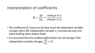 Interpretation of coefficients
̂
𝛽𝛽𝑗𝑗 =
∆𝑦𝑦
∆𝑥𝑥𝑗𝑗
=
𝑐𝑐𝑐𝑐𝑐𝑐𝑐𝑐𝑐𝑐𝑐 𝑖𝑖𝑖𝑖 𝑦𝑦
𝑐𝑐𝑐𝑐𝑐𝑐𝑐𝑐𝑐𝑐𝑐 𝑖𝑖𝑖𝑖 𝑥𝑥𝑗𝑗
• The coefficient ̂
𝛽𝛽𝑗𝑗 measures by how much the dependent variable
changes when the independent variable 𝑥𝑥𝑗𝑗 increases by one unit,
when holding other factors fixed.
• It is assumed that the unobservable factors do not change if the
independent variable changes,
∆𝑢𝑢
∆𝑥𝑥𝑗𝑗
= 0.
 