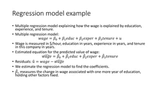 Regression model example
• Multiple regression model explaining how the wage is explained by education,
experience, and tenure.
• Multiple regression model:
𝑤𝑤𝑤𝑤𝑤𝑤𝑤𝑤 = 𝛽𝛽0 + 𝛽𝛽1𝑒𝑒𝑒𝑒𝑒𝑒𝑒𝑒 + 𝛽𝛽2𝑒𝑒𝑒𝑒𝑒𝑒𝑒𝑒𝑒𝑒 + 𝛽𝛽3𝑡𝑡𝑡𝑡𝑡𝑡𝑡𝑡𝑡𝑡𝑡𝑡 + 𝑢𝑢
• Wage is measured in $/hour, education in years, experience in years, and tenure
in this company in years.
• Estimated equation for the predicted value of wage:
�
𝑤𝑤𝑤𝑤𝑤𝑤𝑤𝑤 = ̂
𝛽𝛽0 + ̂
𝛽𝛽1𝑒𝑒𝑒𝑒𝑒𝑒𝑒𝑒 + ̂
𝛽𝛽2𝑒𝑒𝑒𝑒𝑒𝑒𝑒𝑒𝑒𝑒 + ̂
𝛽𝛽3𝑡𝑡𝑡𝑡𝑡𝑡𝑡𝑡𝑡𝑡𝑡𝑡
• Residuals: �
𝑢𝑢 = 𝑤𝑤𝑤𝑤𝑤𝑤𝑤𝑤 − �
𝑤𝑤𝑤𝑤𝑤𝑤𝑤𝑤
• We estimate the regression model to find the coefficients.
• ̂
𝛽𝛽1 measures the change in wage associated with one more year of education,
holding other factors fixed.
 
