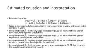 Estimated equation and interpretation
• Estimated equation
�
𝑤𝑤𝑤𝑤𝑤𝑤𝑤𝑤 = ̂
𝛽𝛽0 + ̂
𝛽𝛽1𝑒𝑒𝑒𝑒𝑒𝑒𝑒𝑒 + ̂
𝛽𝛽2𝑒𝑒𝑒𝑒𝑒𝑒𝑒𝑒𝑒𝑒 + ̂
𝛽𝛽3𝑡𝑡𝑡𝑡𝑡𝑡𝑡𝑡𝑡𝑡𝑡𝑡
= −2.87 + 0.60 𝑒𝑒𝑒𝑒𝑒𝑒𝑒𝑒 + 0.02𝑒𝑒𝑒𝑒𝑒𝑒𝑒𝑒𝑒𝑒 + 0.17𝑡𝑡𝑡𝑡𝑡𝑡𝑡𝑡𝑡𝑡𝑡𝑡
• Wage is measured in $/hour, education in years, experience in years, and tenure in this
company in years.
• Interpretation of ̂
𝛽𝛽1: the hourly wage increases by $0.60 for each additional year of
education, holding other factors fixed.
• Interpretation of ̂
𝛽𝛽2: the hourly wage increases by $0.02 for each additional year of
experience, holding other factors fixed.
• Interpretation of ̂
𝛽𝛽3: the hourly wage increases by $0.17 for each additional year of
tenure in the company, holding other factors fixed.
• Interpretation of ̂
𝛽𝛽0: if all regressors are zero, a person’s wage is -$2.87 (but no one in
the sample has zero for all regressors).
 