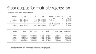 Stata output for multiple regression
_cons -2.872735 .7289643 -3.94 0.000 -4.304799 -1.440671
tenure .1692687 .0216446 7.82 0.000 .1267474 .2117899
exper .0223395 .0120568 1.85 0.064 -.0013464 .0460254
educ .5989651 .0512835 11.68 0.000 .4982176 .6997126
wage Coef. Std. Err. t P>|t| [95% Conf. Interval]
Total 7160.41431 525 13.6388844 Root MSE = 3.0845
Adj R-squared = 0.3024
Residual 4966.30269 522 9.51398982 R-squared = 0.3064
Model 2194.11162 3 731.370541 Prob > F = 0.0000
F(3, 522) = 76.87
Source SS df MS Number of obs = 526
. regress wage educ exper tenure
The coefficients are estimated with the Stata program.
 