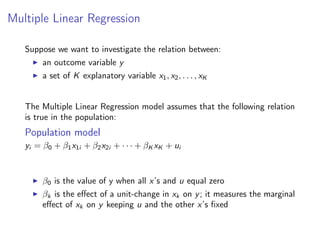 Multiple Linear Regression
Suppose we want to investigate the relation between:
I an outcome variable y
I a set of K explanatory variable x1, x2, . . . , xK
The Multiple Linear Regression model assumes that the following relation
is true in the population:
Population model
yi = β0 + β1x1i + β2x2i + · · · + βK xK + ui
I β0 is the value of y when all x’s and u equal zero
I βk is the effect of a unit-change in xk on y; it measures the marginal
effect of xk on y keeping u and the other x’s fixed
 