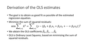 Derivation of the OLS estimates
• The goal is to obtain as good fit as possible of the estimated
regression equation.
• Minimize the sum of squared residuals:
min �
𝑖𝑖=1
𝑛𝑛
�
𝑢𝑢2
= �
𝑖𝑖=1
𝑛𝑛
(𝑦𝑦 − (𝛽𝛽0 + 𝛽𝛽1𝑥𝑥1 + 𝛽𝛽2𝑥𝑥2 + ⋯ + 𝛽𝛽𝑘𝑘𝑥𝑥𝑘𝑘) )2
• We obtain the OLS coefficients ̂
𝛽𝛽0, ̂
𝛽𝛽1, …, ̂
𝛽𝛽𝑘𝑘
• OLS is Ordinary Least Squares, based on minimizing the sum of
squared residuals.
 