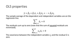 OLS properties
�
𝑦𝑦 = ̂
𝛽𝛽0 + ̂
𝛽𝛽1 ̅
𝑥𝑥1 + ̂
𝛽𝛽2 ̅
𝑥𝑥2 + ⋯ + ̂
𝛽𝛽𝑘𝑘 ̅
𝑥𝑥𝑘𝑘
The sample average of the dependent and independent variables are on the
regression line.
�
𝑖𝑖=1
𝑛𝑛
�
𝑢𝑢𝑖𝑖 = 0
The residuals sum up to zero (note that the sum of squared residuals are
minimized).
�
𝑖𝑖=1
𝑛𝑛
𝑥𝑥𝑖𝑖𝑖𝑖 �
𝑢𝑢𝑖𝑖 = 0
The covariance between the independent variable 𝑥𝑥𝑗𝑗 and the residual �
𝑢𝑢 is
zero.
 