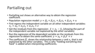 Partialling out
• Partialling out shows an alternative way to obtain the regression
coefficient.
• Population regression model: 𝑦𝑦 = 𝛽𝛽0 + 𝛽𝛽1𝑥𝑥1 + 𝛽𝛽2𝑥𝑥2 + 𝛽𝛽3𝑥𝑥3 + 𝑢𝑢
• First regress the independent variable on all other independent variables:
𝑥𝑥1 = 𝛼𝛼0 + 𝛼𝛼2𝑥𝑥2 + 𝛼𝛼3𝑥𝑥3 + 𝑒𝑒
• Get the residuals from this regression: ̂
𝑒𝑒 = 𝑥𝑥1 − �
𝑥𝑥1 (showing the part of
the independent variable not explained by the other variables)
• Run the regression of the dependent variable on the residuals from this
regression to obtain the same coefficient: 𝑦𝑦 = 𝛾𝛾0 + 𝛽𝛽1 �
𝑒𝑒 + 𝑣𝑣
• The coefficient ̂
𝛽𝛽1 shows the relationship between 𝑦𝑦 and 𝑥𝑥1 that is not
explained by the other variables. This is why “holding everything else
fixed” is added when interpreting coefficients.
 