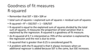 Goodness of fit measures
R-squared
• Remember that SST = SSE+ SSR or
• total sum of squares = explained sum of squares + residual sum of squares
• R-squared = R2 = SSE/SST = 1 – SSR/SST
• R-squared is equal to the explained sum of squares divided by the total
sum of squares. It measures the proportion of total variation that is
explained by the regression. R-squared is a goodness of fit measure.
• An R-squared of 0.7 is interpreted as 70% of the variation is explained by
the regression and the rest is due to error.
• R-squared that is greater than 0.25 is considered good fit.
• A problem with the R-squared is that it always increases when an
additional regressor is added because SST is the same, but SSE increases.
 