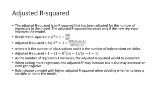 Adjusted R-squared
• The adjusted R-squared is an R-squared that has been adjusted for the number of
regressors in the model. The adjusted R-squared increases only if the new regressor
improves the model.
• Recall that R-squared = 𝑅𝑅2= 1 −
𝑆𝑆𝑆𝑆𝑆𝑆
𝑆𝑆𝑆𝑆𝑆𝑆
• Adjusted R-squared = Adj 𝑅𝑅2
= 1 −
𝑆𝑆𝑆𝑆𝑆𝑆/(𝑛𝑛−𝑘𝑘−1)
𝑆𝑆𝑆𝑆𝑆𝑆/(𝑛𝑛−1)
• where n is the number of observations and k is the number of independent variables.
• Adjusted R-squared = 1 − (1 − 𝑅𝑅2
)(𝑛𝑛 − 1)/(𝑛𝑛 − 𝑘𝑘 − 1)
• As the number of regressors k increases, the adjusted R-squared would be penalized.
• When adding more regressors, the adjusted R2 may increase but it also may decrease or
even get negative.
• Rule: choose a model with higher adjusted R-squared when deciding whether to keep a
variable or not in the model.
 