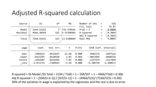 Adjusted R-squared calculation
R-squared = SS Model /SS Total = 2194 / 7160 = 1 – SSR/SST = 1 – 4966/7160 = 0.306
Adj R-squared = 1 – [SSR/(n-k-1)] / [SST/(n-1)] = 1 – (4966/522)/ (7160/525) = 0.302
30% of the variation in wage is explained by the regression and the rest is due to error.
_cons -2.872735 .7289643 -3.94 0.000 -4.304799 -1.440671
tenure .1692687 .0216446 7.82 0.000 .1267474 .2117899
exper .0223395 .0120568 1.85 0.064 -.0013464 .0460254
educ .5989651 .0512835 11.68 0.000 .4982176 .6997126
wage Coef. Std. Err. t P>|t| [95% Conf. Interval]
Total 7160.41431 525 13.6388844 Root MSE = 3.0845
Adj R-squared = 0.3024
Residual 4966.30269 522 9.51398982 R-squared = 0.3064
Model 2194.11162 3 731.370541 Prob > F = 0.0000
F(3, 522) = 76.87
Source SS df MS Number of obs = 526
 