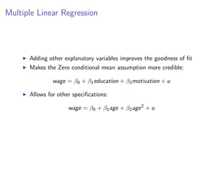 Multiple Linear Regression
I Adding other explanatory variables improves the goodness of fit
I Makes the Zero conditional mean assumption more credible:
wage = β0 + β1education + β2motivation + u
I Allows for other specifications:
wage = β0 + β1age + β2age2
+ u
 
