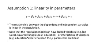 Assumption 1: linearity in parameters
𝑦𝑦 = 𝛽𝛽0 + 𝛽𝛽1𝑥𝑥1 + 𝛽𝛽2𝑥𝑥2 + ⋯ + 𝛽𝛽𝑘𝑘𝑥𝑥𝑘𝑘 + 𝑢𝑢
• The relationship between the dependent and independent variables
is linear in the population.
• Note that the regression model can have logged variables (e.g. log
sales), squared variables (e.g. education2) or interactions of variables
(e.g. education*experience) but the 𝛽𝛽 parameters are linear.
 