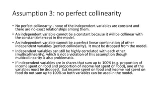 Assumption 3: no perfect collinearity
• No perfect collinearity - none of the independent variables are constant and
there are no exact relationships among them.
• An independent variable cannot be a constant because it will be collinear with
the constant/intercept in the model.
• An independent variable cannot be a perfect linear combination of other
independent variables (perfect collinearity). It must be dropped from the model.
• Independent variables can still be highly correlated with each other
(multicollinearity), which is not a violation of this assumption though
multicollinearity is also problematic.
• If independent variables are in shares that sum up to 100% (e.g. proportion of
income spent on food and proportion of income not spent on food), one of the
variables must be dropped. But income spent on food and income not spent on
food do not sum up to 100% so both variables can be used in the model.
 