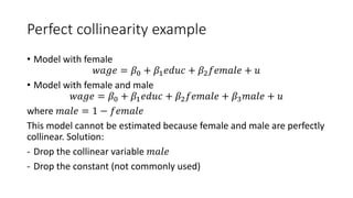 Perfect collinearity example
• Model with female
𝑤𝑤𝑤𝑤𝑤𝑤𝑤𝑤 = 𝛽𝛽0 + 𝛽𝛽1𝑒𝑒𝑒𝑒𝑒𝑒𝑒𝑒 + 𝛽𝛽2𝑓𝑓𝑓𝑓𝑓𝑓𝑓𝑓𝑓𝑓𝑓𝑓 + 𝑢𝑢
• Model with female and male
𝑤𝑤𝑤𝑤𝑤𝑤𝑤𝑤 = 𝛽𝛽0 + 𝛽𝛽1𝑒𝑒𝑒𝑒𝑒𝑒𝑒𝑒 + 𝛽𝛽2𝑓𝑓𝑓𝑓𝑓𝑓𝑓𝑓𝑓𝑓𝑓𝑓 + 𝛽𝛽3𝑚𝑚𝑚𝑚𝑚𝑚𝑚𝑚 + 𝑢𝑢
where 𝑚𝑚𝑚𝑚𝑚𝑚𝑚𝑚 = 1 − 𝑓𝑓𝑓𝑓𝑓𝑓𝑓𝑓𝑓𝑓𝑓𝑓
This model cannot be estimated because female and male are perfectly
collinear. Solution:
- Drop the collinear variable 𝑚𝑚𝑚𝑚𝑚𝑚𝑚𝑚
- Drop the constant (not commonly used)
 
